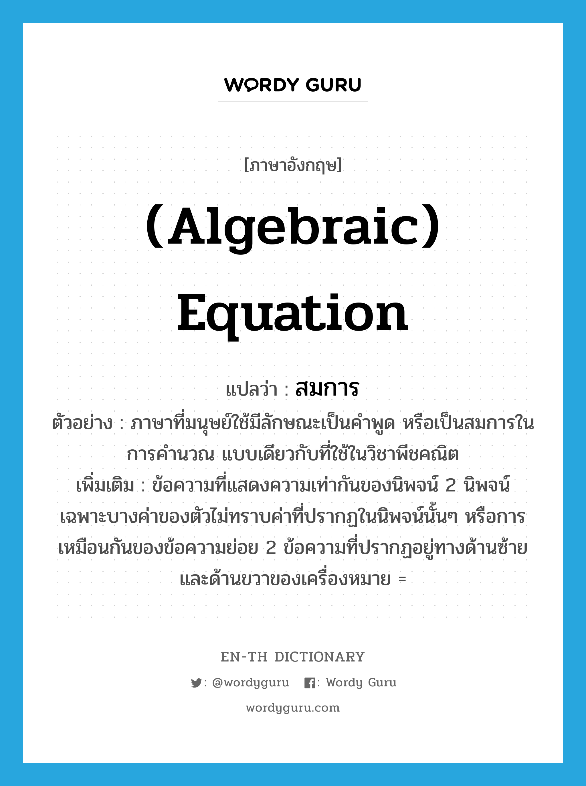 (algebraic) equation แปลว่า?, คำศัพท์ภาษาอังกฤษ (algebraic) equation แปลว่า สมการ ประเภท N ตัวอย่าง ภาษาที่มนุษย์ใช้มีลักษณะเป็นคำพูด หรือเป็นสมการในการคำนวณ แบบเดียวกับที่ใช้ในวิชาพีชคณิต เพิ่มเติม ข้อความที่แสดงความเท่ากันของนิพจน์ 2 นิพจน์ เฉพาะบางค่าของตัวไม่ทราบค่าที่ปรากฏในนิพจน์นั้นๆ หรือการเหมือนกันของข้อความย่อย 2 ข้อความที่ปรากฏอยู่ทางด้านซ้ายและด้านขวาของเครื่องหมาย = หมวด N