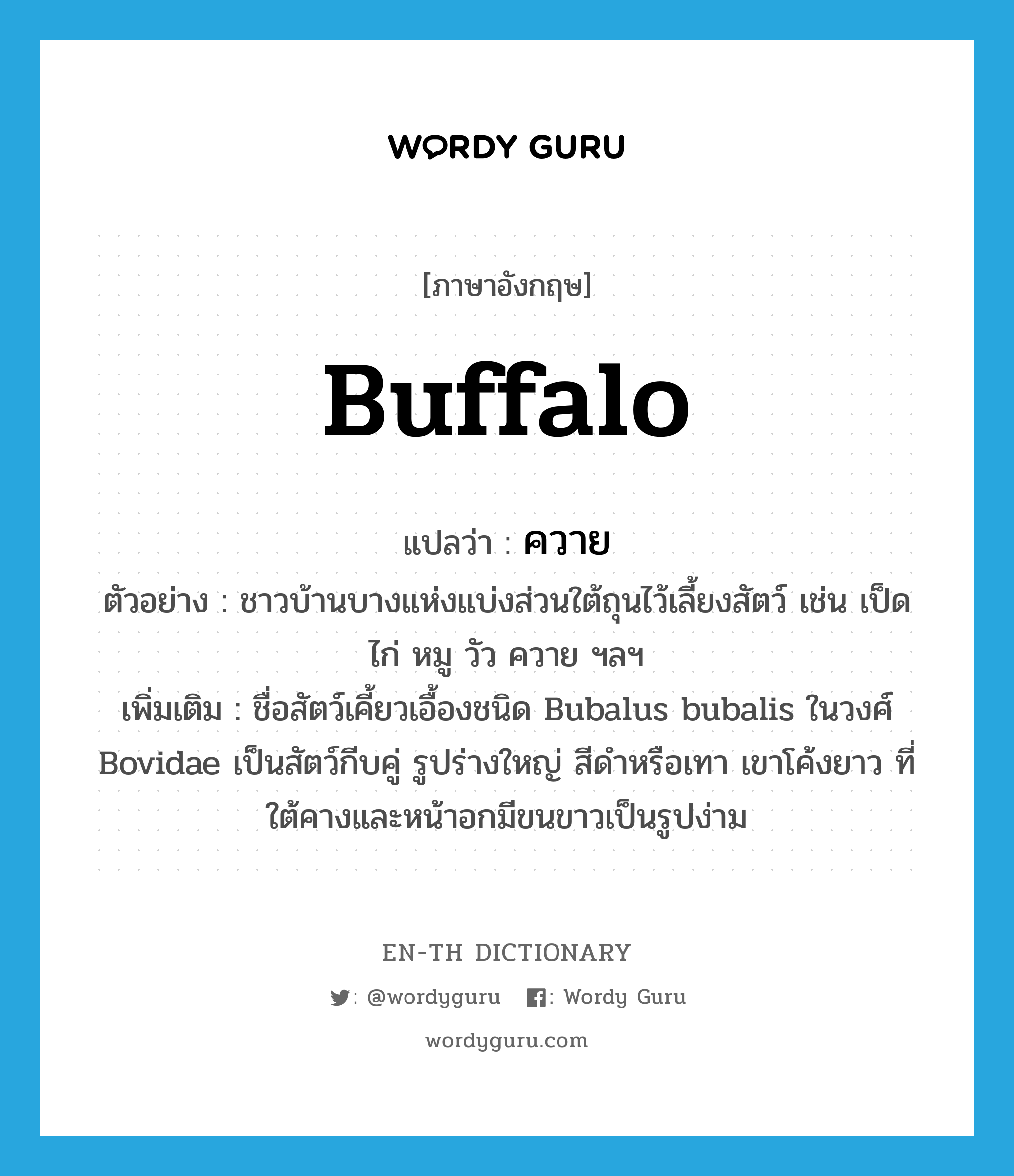 buffalo แปลว่า?, คำศัพท์ภาษาอังกฤษ buffalo แปลว่า ควาย ประเภท N ตัวอย่าง ชาวบ้านบางแห่งแบ่งส่วนใต้ถุนไว้เลี้ยงสัตว์ เช่น เป็ด ไก่ หมู วัว ควาย ฯลฯ เพิ่มเติม ชื่อสัตว์เคี้ยวเอื้องชนิด Bubalus bubalis ในวงศ์ Bovidae เป็นสัตว์กีบคู่ รูปร่างใหญ่ สีดำหรือเทา เขาโค้งยาว ที่ใต้คางและหน้าอกมีขนขาวเป็นรูปง่าม หมวด N