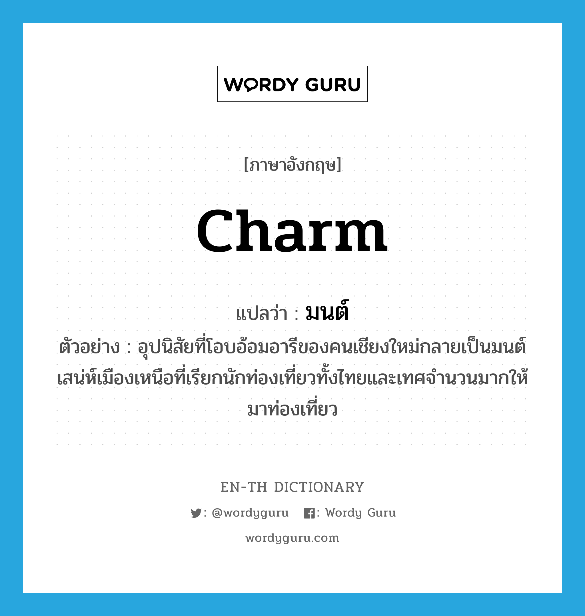 charm แปลว่า?, คำศัพท์ภาษาอังกฤษ charm แปลว่า มนต์ ประเภท N ตัวอย่าง อุปนิสัยที่โอบอ้อมอารีของคนเชียงใหม่กลายเป็นมนต์เสน่ห์เมืองเหนือที่เรียกนักท่องเที่ยวทั้งไทยและเทศจำนวนมากให้มาท่องเที่ยว หมวด N