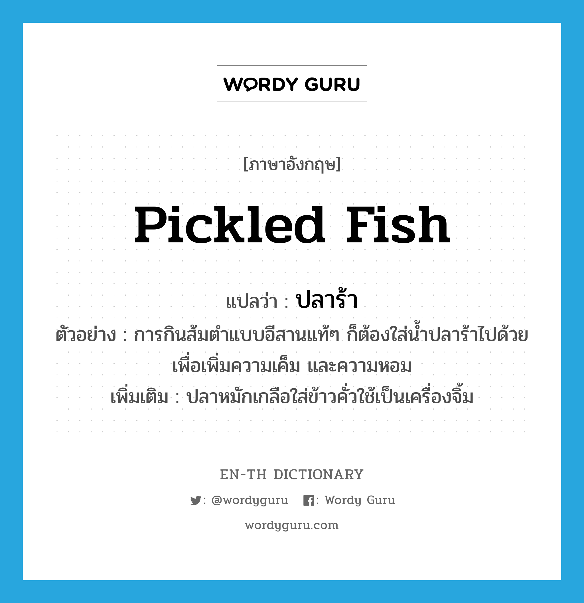pickled fish แปลว่า?, คำศัพท์ภาษาอังกฤษ pickled fish แปลว่า ปลาร้า ประเภท N ตัวอย่าง การกินส้มตำแบบอีสานแท้ๆ ก็ต้องใส่น้ำปลาร้าไปด้วยเพื่อเพิ่มความเค็ม และความหอม เพิ่มเติม ปลาหมักเกลือใส่ข้าวคั่วใช้เป็นเครื่องจิ้ม หมวด N
