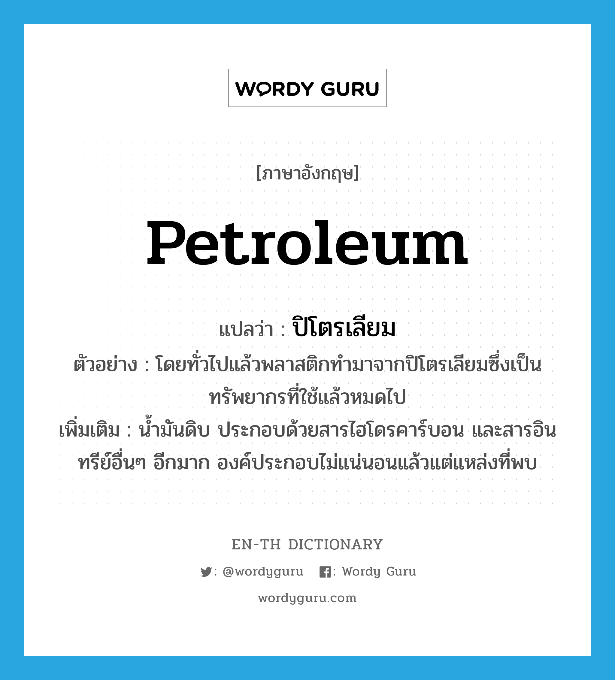 petroleum แปลว่า?, คำศัพท์ภาษาอังกฤษ petroleum แปลว่า ปิโตรเลียม ประเภท N ตัวอย่าง โดยทั่วไปแล้วพลาสติกทำมาจากปิโตรเลียมซึ่งเป็นทรัพยากรที่ใช้แล้วหมดไป เพิ่มเติม น้ำมันดิบ ประกอบด้วยสารไฮโดรคาร์บอน และสารอินทรีย์อื่นๆ อีกมาก องค์ประกอบไม่แน่นอนแล้วแต่แหล่งที่พบ หมวด N