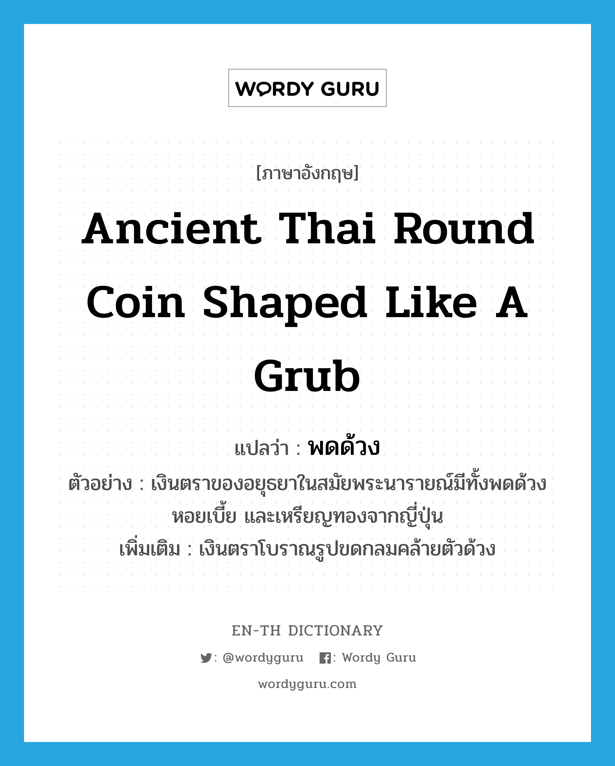 ancient Thai round coin shaped like a grub แปลว่า?, คำศัพท์ภาษาอังกฤษ ancient Thai round coin shaped like a grub แปลว่า พดด้วง ประเภท N ตัวอย่าง เงินตราของอยุธยาในสมัยพระนารายณ์มีทั้งพดด้วง หอยเบี้ย และเหรียญทองจากญี่ปุ่น เพิ่มเติม เงินตราโบราณรูปขดกลมคล้ายตัวด้วง หมวด N
