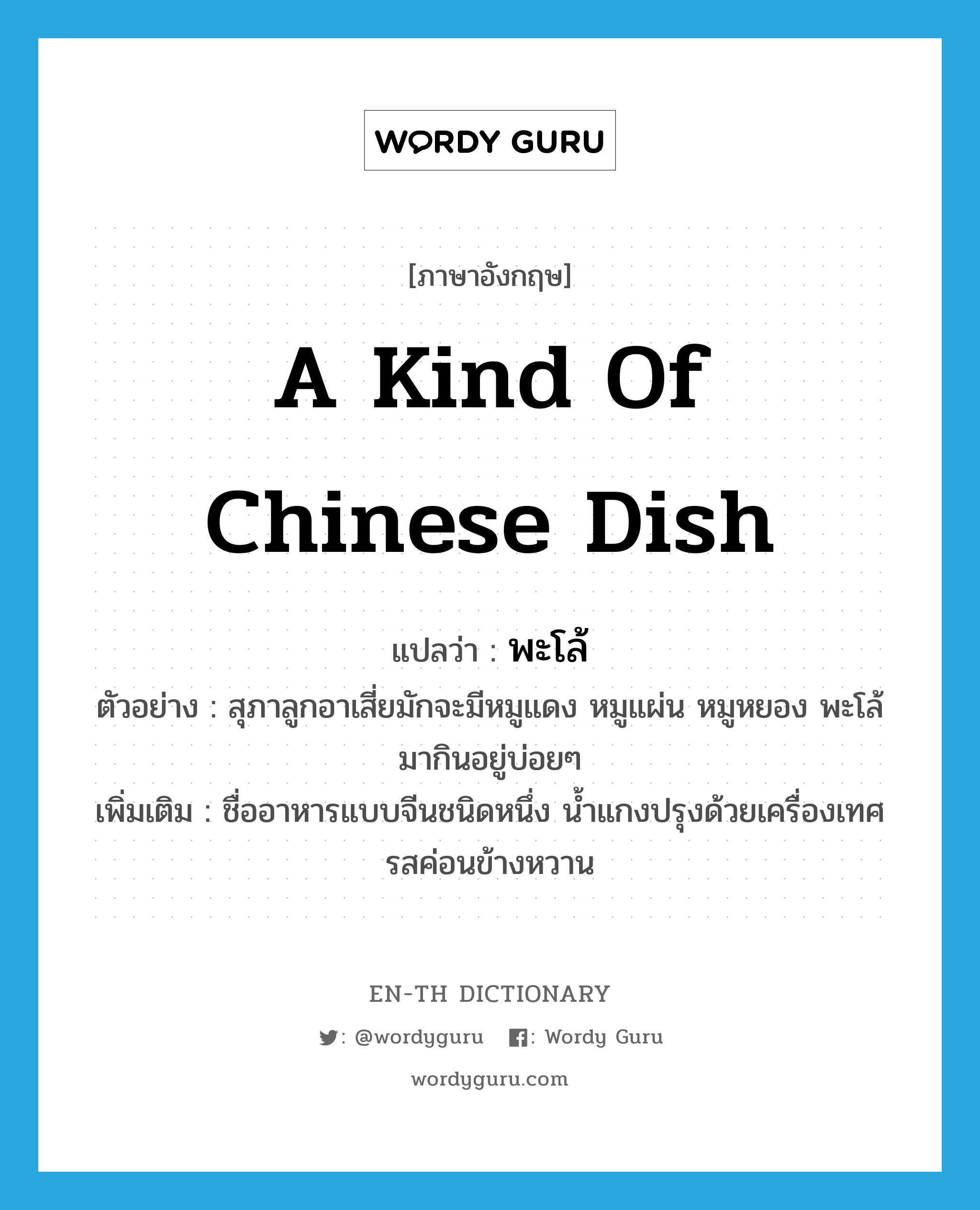 a kind of Chinese dish แปลว่า? คำศัพท์ในกลุ่มประเภท N, คำศัพท์ภาษาอังกฤษ a kind of Chinese dish แปลว่า พะโล้ ประเภท N ตัวอย่าง สุภาลูกอาเสี่ยมักจะมีหมูแดง หมูแผ่น หมูหยอง พะโล้มากินอยู่บ่อยๆ เพิ่มเติม ชื่ออาหารแบบจีนชนิดหนึ่ง น้ำแกงปรุงด้วยเครื่องเทศ รสค่อนข้างหวาน หมวด N