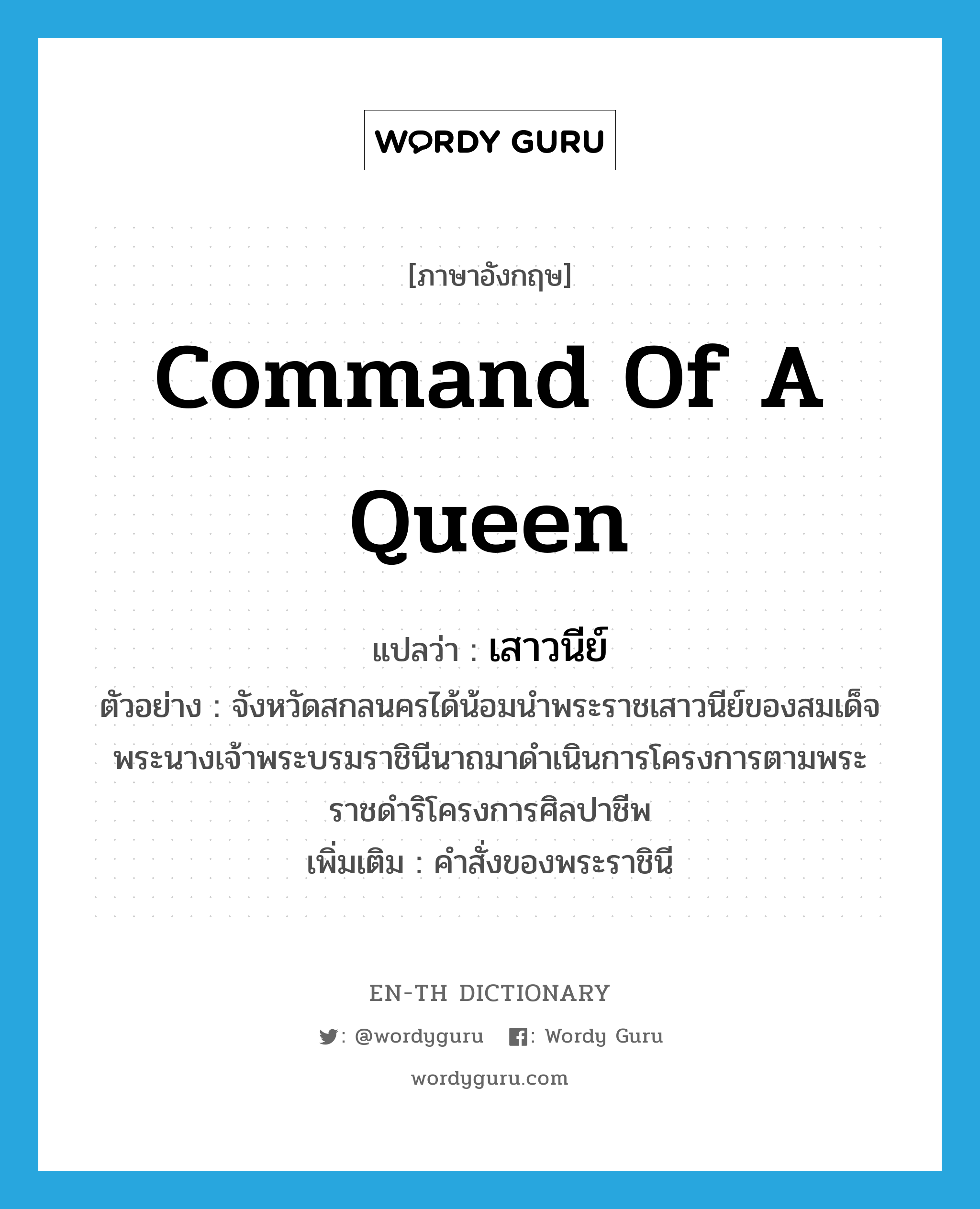 command of a queen แปลว่า?, คำศัพท์ภาษาอังกฤษ command of a queen แปลว่า เสาวนีย์ ประเภท N ตัวอย่าง จังหวัดสกลนครได้น้อมนำพระราชเสาวนีย์ของสมเด็จพระนางเจ้าพระบรมราชินีนาถมาดำเนินการโครงการตามพระราชดำริโครงการศิลปาชีพ เพิ่มเติม คำสั่งของพระราชินี หมวด N