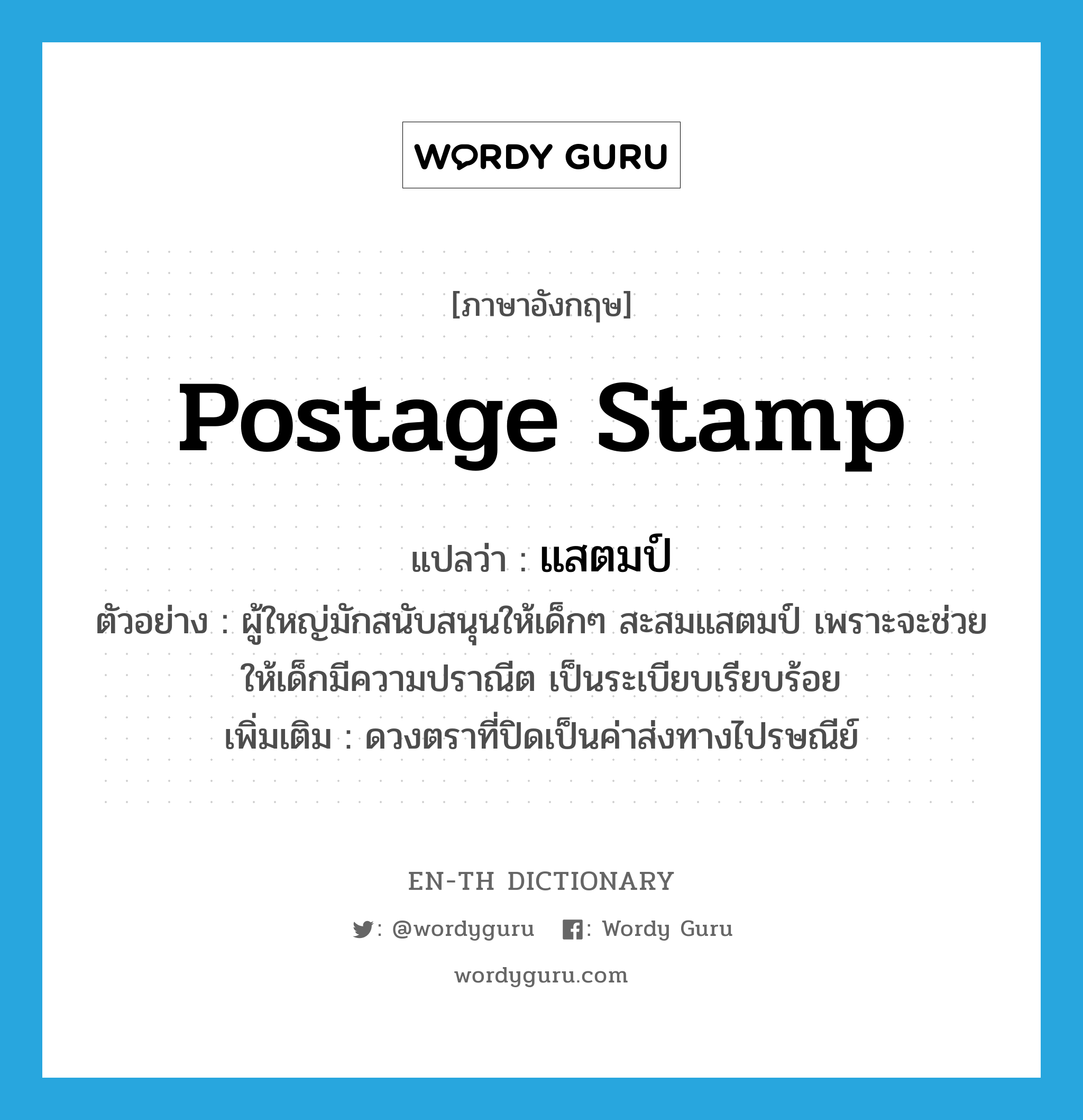 postage stamp แปลว่า?, คำศัพท์ภาษาอังกฤษ postage stamp แปลว่า แสตมป์ ประเภท N ตัวอย่าง ผู้ใหญ่มักสนับสนุนให้เด็กๆ สะสมแสตมป์ เพราะจะช่วยให้เด็กมีความปราณีต เป็นระเบียบเรียบร้อย เพิ่มเติม ดวงตราที่ปิดเป็นค่าส่งทางไปรษณีย์ หมวด N