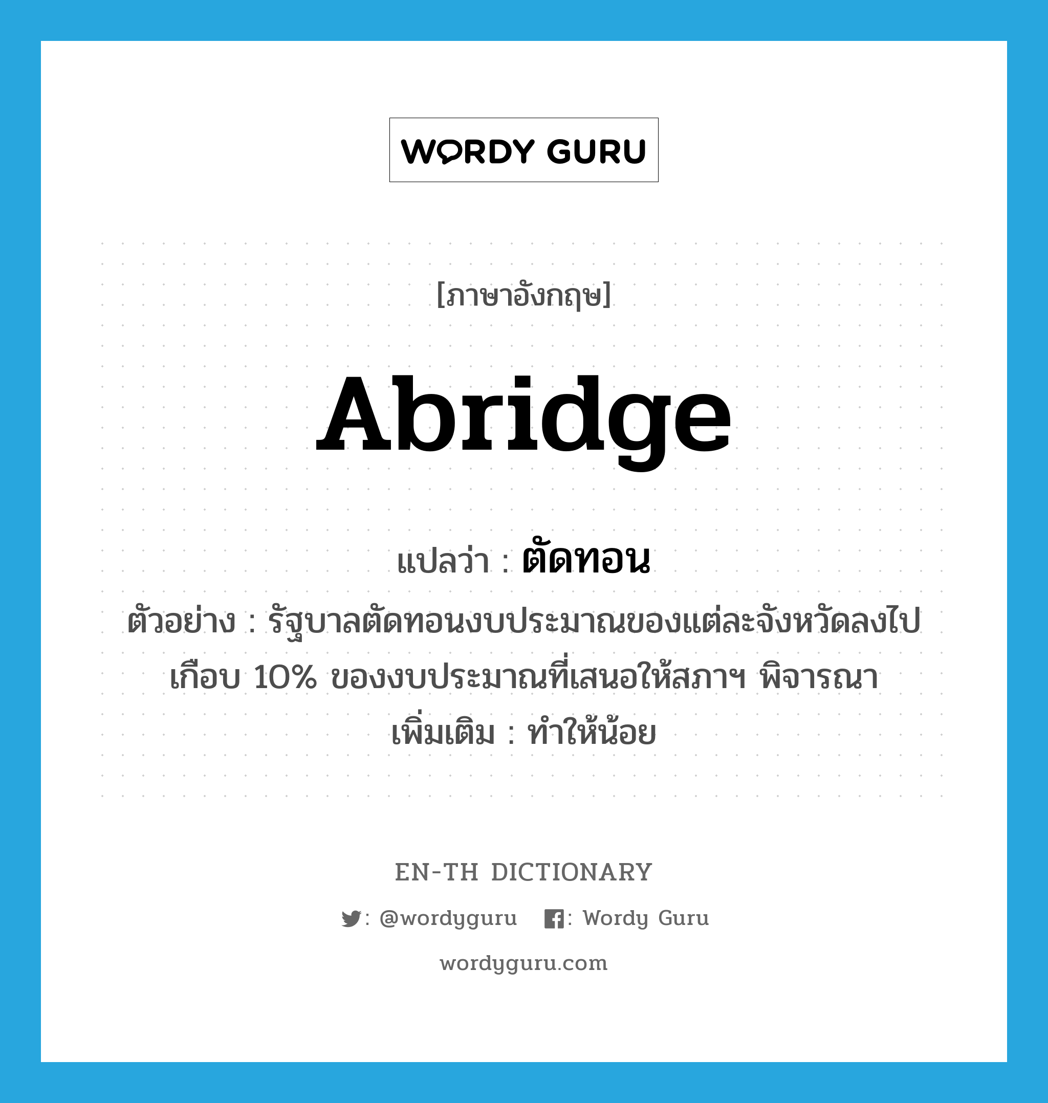 abridge แปลว่า? คำศัพท์ในกลุ่มประเภท V, คำศัพท์ภาษาอังกฤษ abridge แปลว่า ตัดทอน ประเภท V ตัวอย่าง รัฐบาลตัดทอนงบประมาณของแต่ละจังหวัดลงไปเกือบ 10% ของงบประมาณที่เสนอให้สภาฯ พิจารณา เพิ่มเติม ทำให้น้อย หมวด V