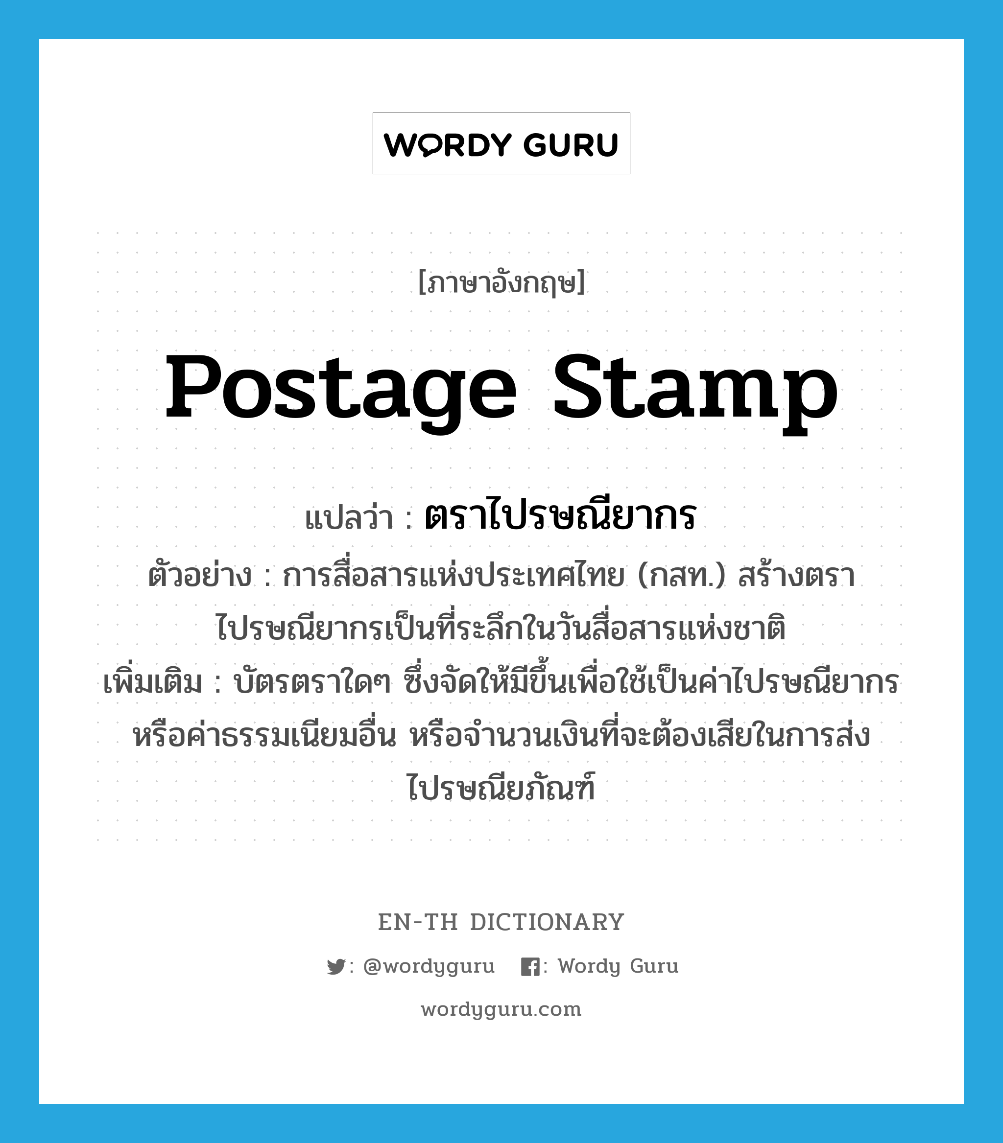 postage stamp แปลว่า?, คำศัพท์ภาษาอังกฤษ postage stamp แปลว่า ตราไปรษณียากร ประเภท N ตัวอย่าง การสื่อสารแห่งประเทศไทย (กสท.) สร้างตราไปรษณียากรเป็นที่ระลึกในวันสื่อสารแห่งชาติ เพิ่มเติม บัตรตราใดๆ ซึ่งจัดให้มีขึ้นเพื่อใช้เป็นค่าไปรษณียากรหรือค่าธรรมเนียมอื่น หรือจำนวนเงินที่จะต้องเสียในการส่งไปรษณียภัณฑ์ หมวด N