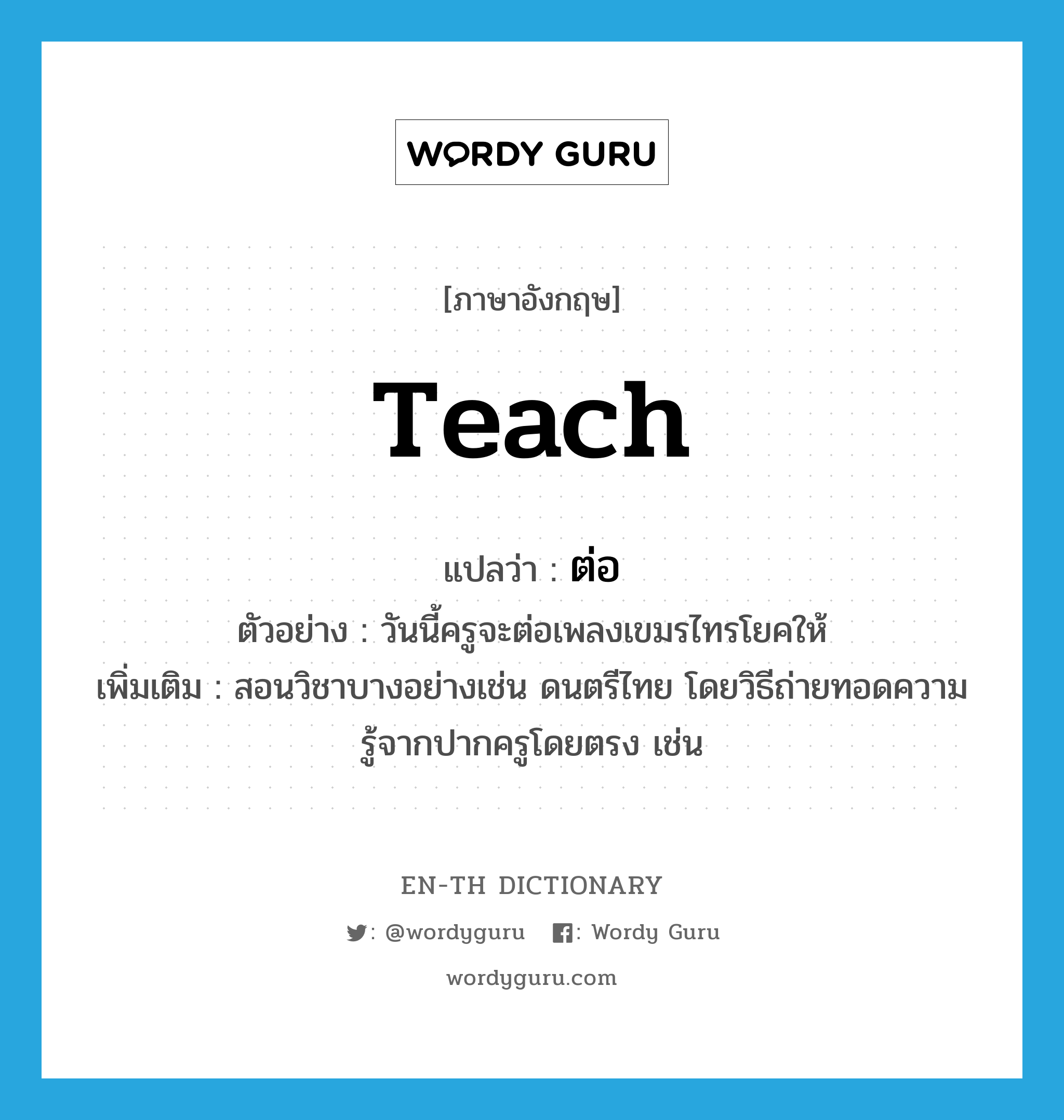 teach แปลว่า?, คำศัพท์ภาษาอังกฤษ teach แปลว่า ต่อ ประเภท V ตัวอย่าง วันนี้ครูจะต่อเพลงเขมรไทรโยคให้ เพิ่มเติม สอนวิชาบางอย่างเช่น ดนตรีไทย โดยวิธีถ่ายทอดความรู้จากปากครูโดยตรง เช่น หมวด V