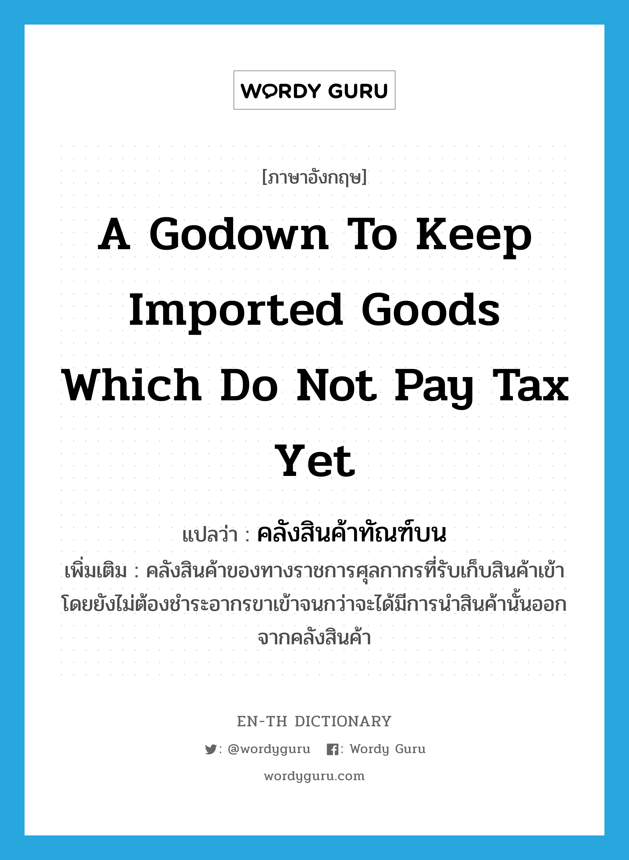 a godown to keep imported goods which do not pay tax yet แปลว่า? คำศัพท์ในกลุ่มประเภท N, คำศัพท์ภาษาอังกฤษ a godown to keep imported goods which do not pay tax yet แปลว่า คลังสินค้าทัณฑ์บน ประเภท N เพิ่มเติม คลังสินค้าของทางราชการศุลกากรที่รับเก็บสินค้าเข้า โดยยังไม่ต้องชำระอากรขาเข้าจนกว่าจะได้มีการนำสินค้านั้นออกจากคลังสินค้า หมวด N