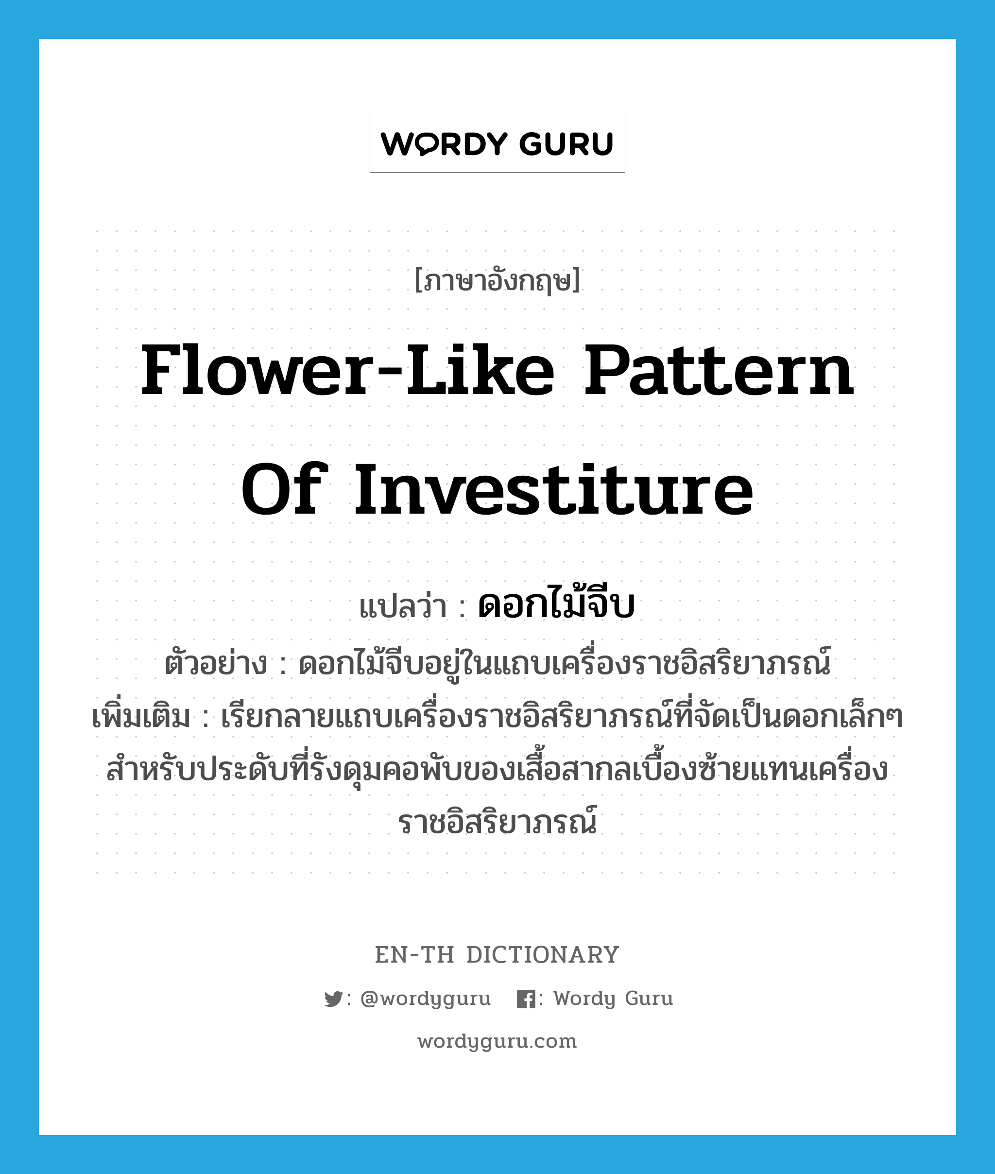 flower-like pattern of investiture แปลว่า?, คำศัพท์ภาษาอังกฤษ flower-like pattern of investiture แปลว่า ดอกไม้จีบ ประเภท N ตัวอย่าง ดอกไม้จีบอยู่ในแถบเครื่องราชอิสริยาภรณ์ เพิ่มเติม เรียกลายแถบเครื่องราชอิสริยาภรณ์ที่จัดเป็นดอกเล็กๆ สำหรับประดับที่รังดุมคอพับของเสื้อสากลเบื้องซ้ายแทนเครื่องราชอิสริยาภรณ์ หมวด N