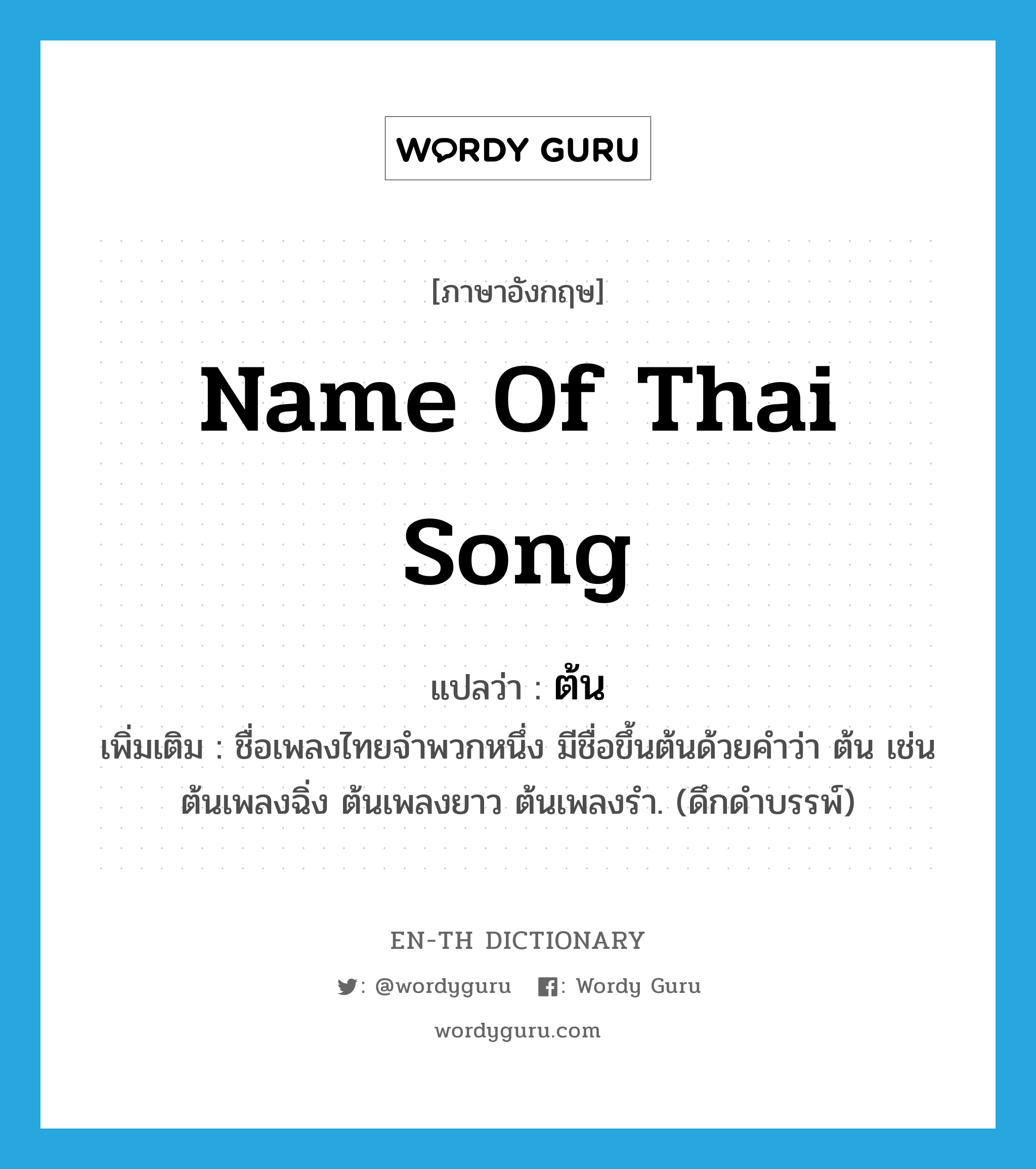 name of Thai song แปลว่า?, คำศัพท์ภาษาอังกฤษ name of Thai song แปลว่า ต้น ประเภท N เพิ่มเติม ชื่อเพลงไทยจำพวกหนึ่ง มีชื่อขึ้นต้นด้วยคำว่า ต้น เช่น ต้นเพลงฉิ่ง ต้นเพลงยาว ต้นเพลงรำ. (ดึกดำบรรพ์) หมวด N