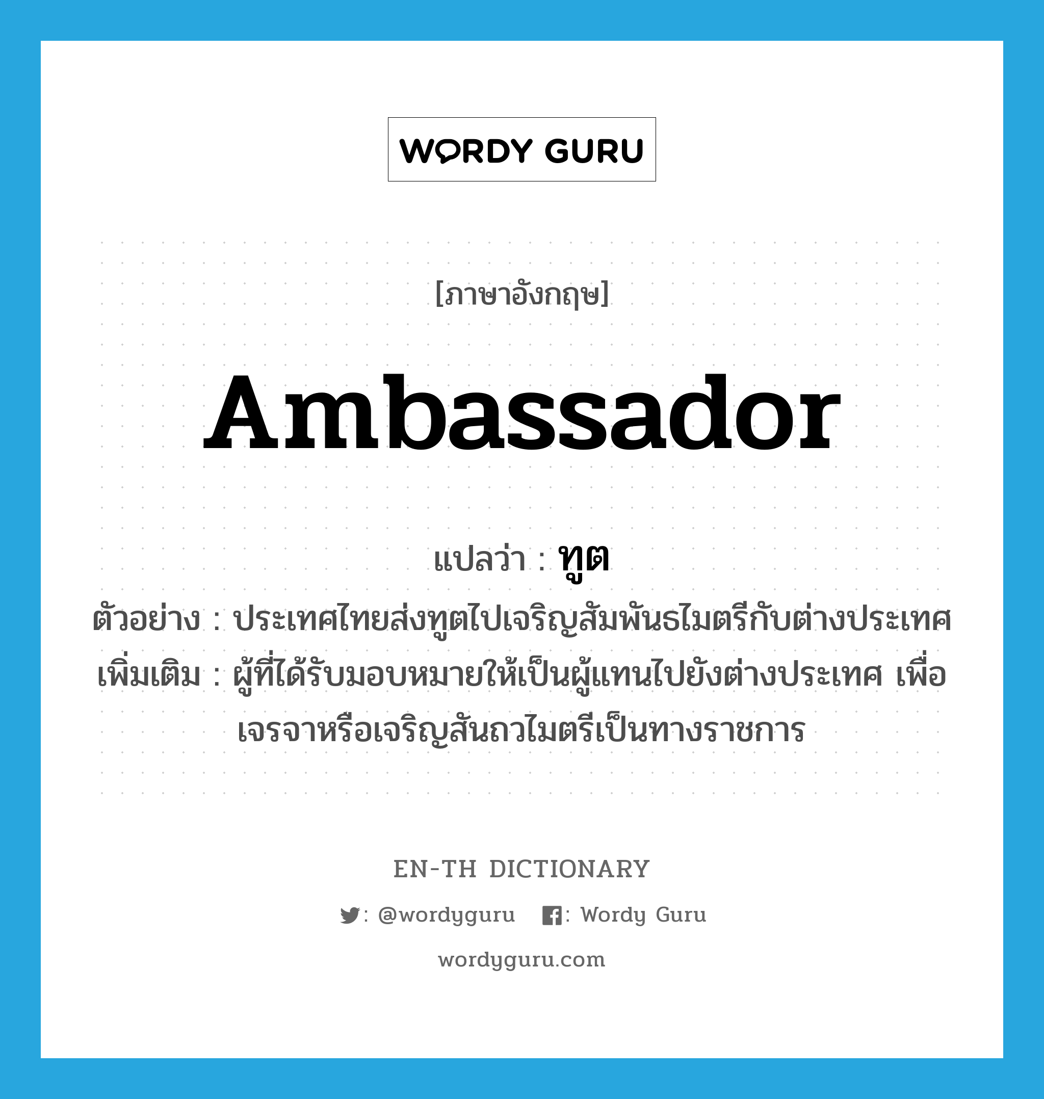 ambassador แปลว่า?, คำศัพท์ภาษาอังกฤษ ambassador แปลว่า ทูต ประเภท N ตัวอย่าง ประเทศไทยส่งทูตไปเจริญสัมพันธไมตรีกับต่างประเทศ เพิ่มเติม ผู้ที่ได้รับมอบหมายให้เป็นผู้แทนไปยังต่างประเทศ เพื่อเจรจาหรือเจริญสันถวไมตรีเป็นทางราชการ หมวด N