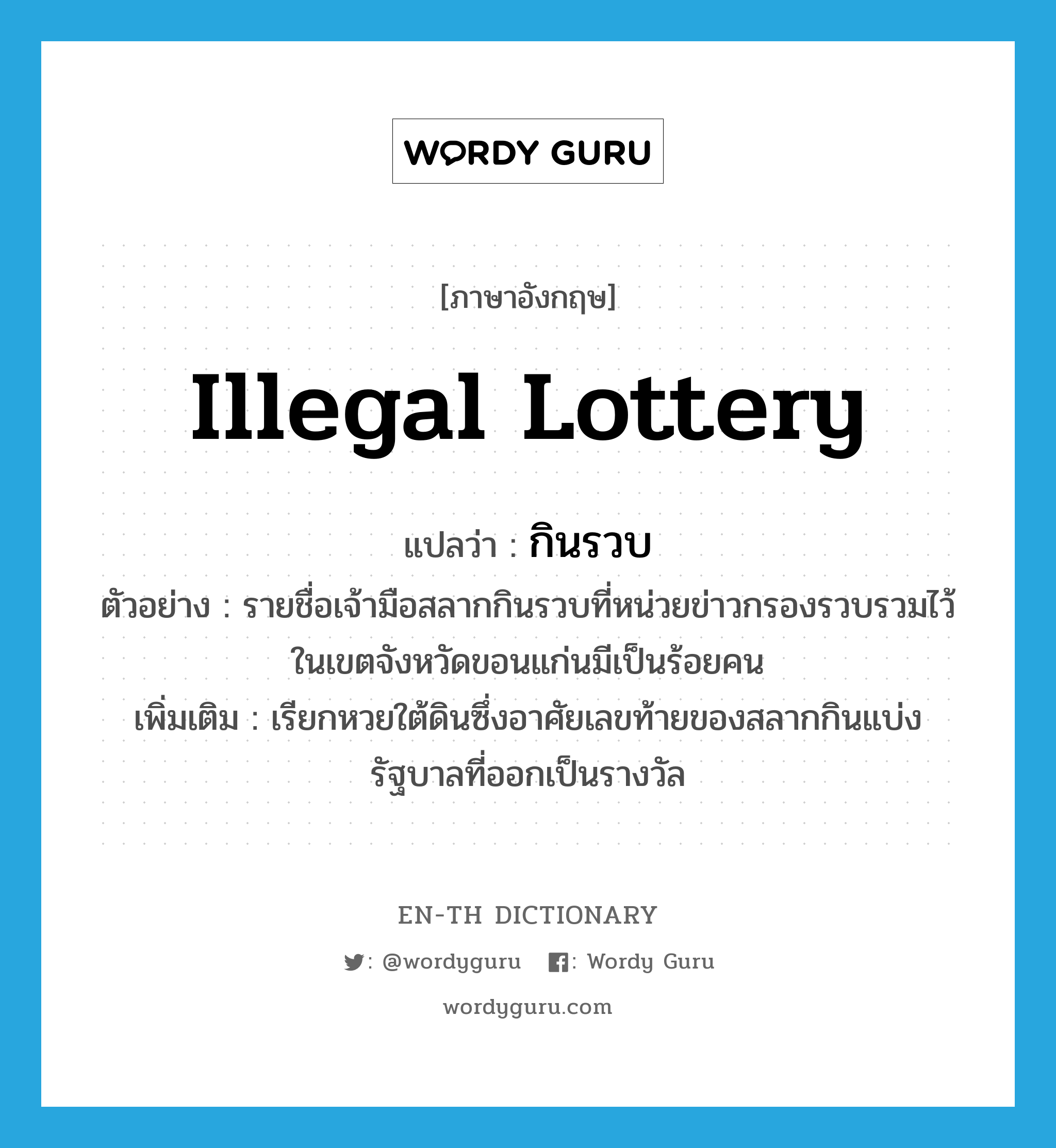illegal lottery แปลว่า?, คำศัพท์ภาษาอังกฤษ illegal lottery แปลว่า กินรวบ ประเภท N ตัวอย่าง รายชื่อเจ้ามือสลากกินรวบที่หน่วยข่าวกรองรวบรวมไว้ในเขตจังหวัดขอนแก่นมีเป็นร้อยคน เพิ่มเติม เรียกหวยใต้ดินซึ่งอาศัยเลขท้ายของสลากกินแบ่งรัฐบาลที่ออกเป็นรางวัล หมวด N