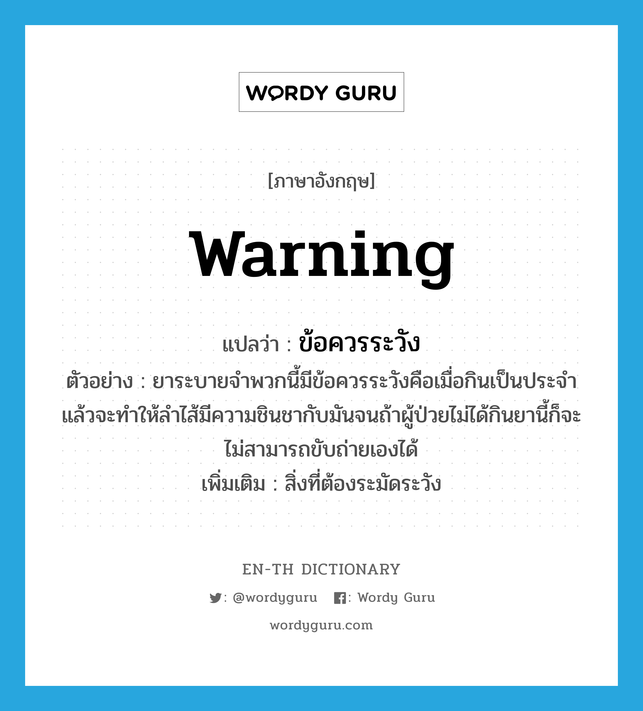 warning แปลว่า?, คำศัพท์ภาษาอังกฤษ warning แปลว่า ข้อควรระวัง ประเภท N ตัวอย่าง ยาระบายจำพวกนี้มีข้อควรระวังคือเมื่อกินเป็นประจำแล้วจะทำให้ลำไส้มีความชินชากับมันจนถ้าผู้ป่วยไม่ได้กินยานี้ก็จะไม่สามารถขับถ่ายเองได้ เพิ่มเติม สิ่งที่ต้องระมัดระวัง หมวด N