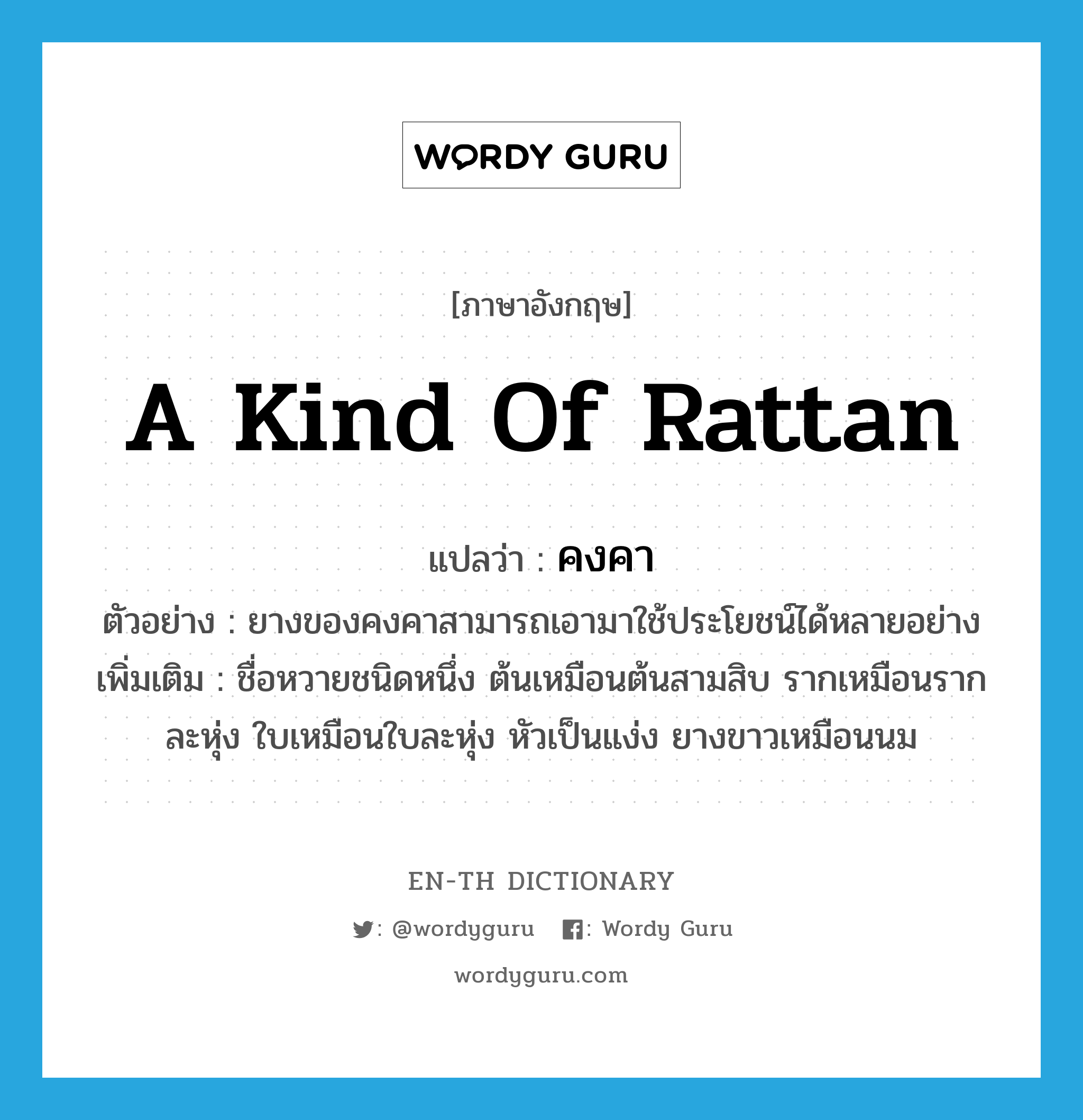 a kind of rattan แปลว่า? คำศัพท์ในกลุ่มประเภท N, คำศัพท์ภาษาอังกฤษ a kind of rattan แปลว่า คงคา ประเภท N ตัวอย่าง ยางของคงคาสามารถเอามาใช้ประโยชน์ได้หลายอย่าง เพิ่มเติม ชื่อหวายชนิดหนึ่ง ต้นเหมือนต้นสามสิบ รากเหมือนรากละหุ่ง ใบเหมือนใบละหุ่ง หัวเป็นแง่ง ยางขาวเหมือนนม หมวด N