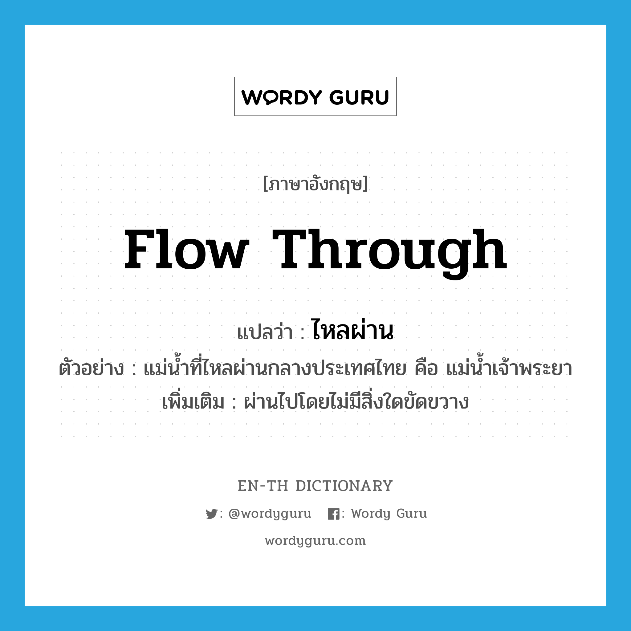 flow through แปลว่า?, คำศัพท์ภาษาอังกฤษ flow through แปลว่า ไหลผ่าน ประเภท V ตัวอย่าง แม่น้ำที่ไหลผ่านกลางประเทศไทย คือ แม่น้ำเจ้าพระยา เพิ่มเติม ผ่านไปโดยไม่มีสิ่งใดขัดขวาง หมวด V