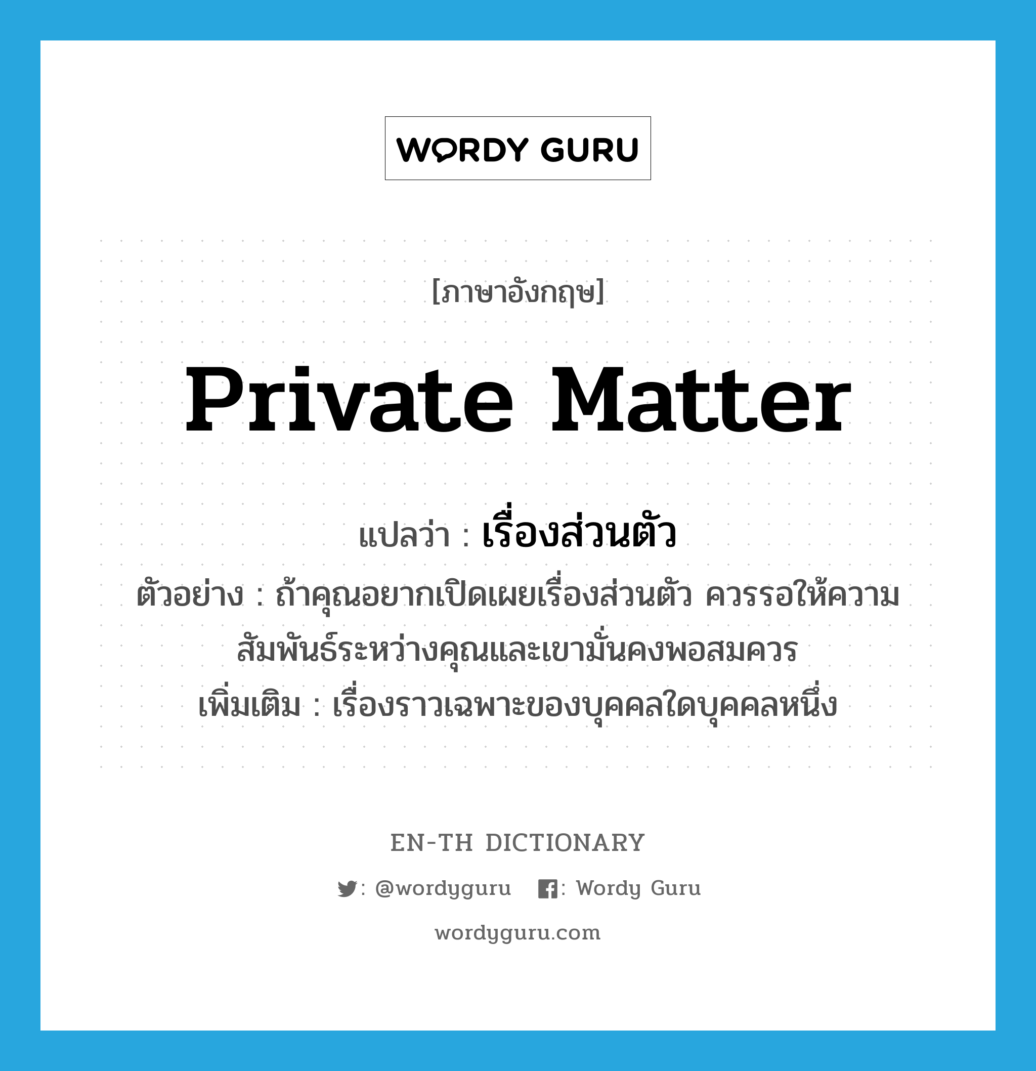 private matter แปลว่า?, คำศัพท์ภาษาอังกฤษ private matter แปลว่า เรื่องส่วนตัว ประเภท N ตัวอย่าง ถ้าคุณอยากเปิดเผยเรื่องส่วนตัว ควรรอให้ความสัมพันธ์ระหว่างคุณและเขามั่นคงพอสมควร เพิ่มเติม เรื่องราวเฉพาะของบุคคลใดบุคคลหนึ่ง หมวด N