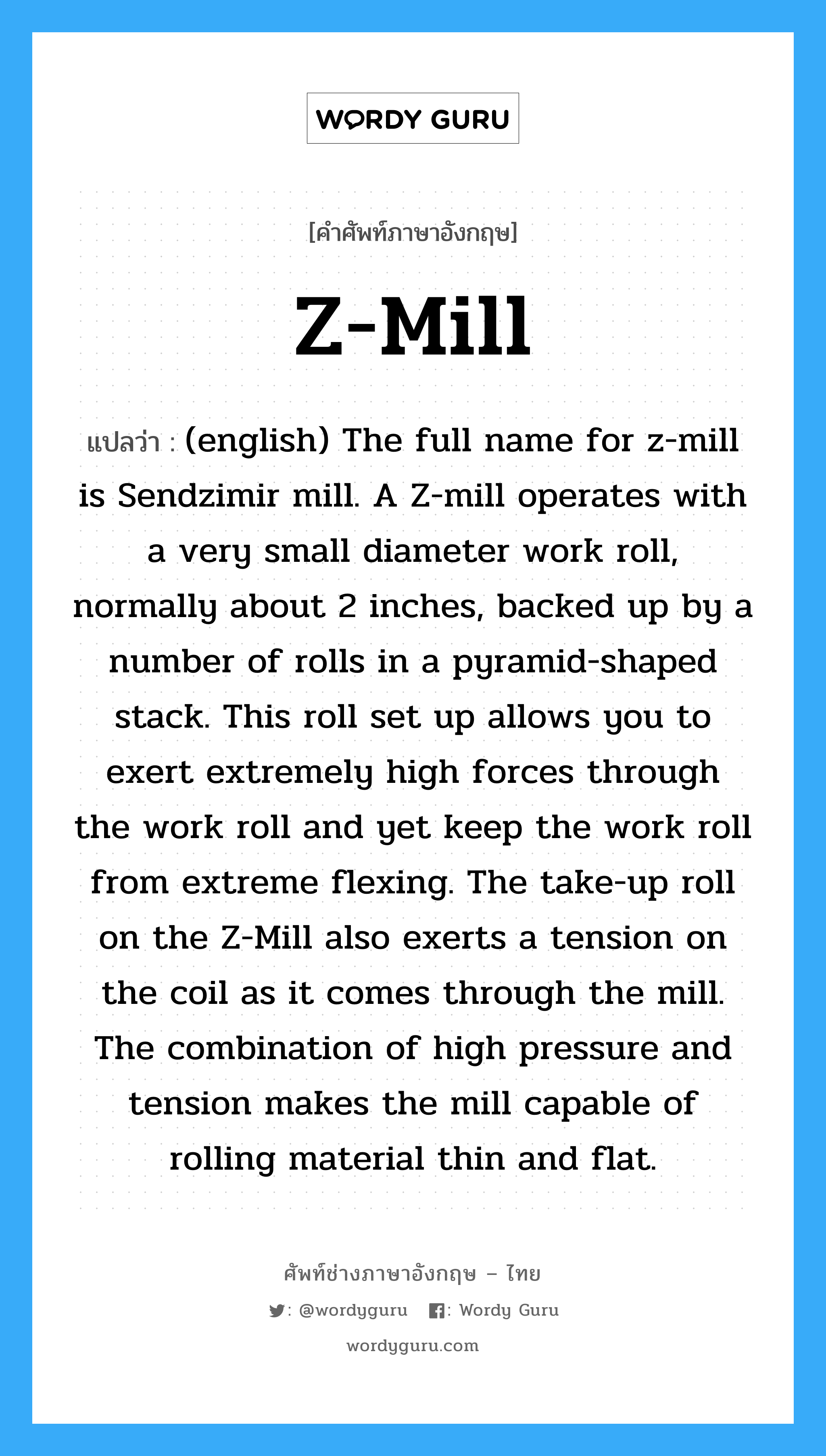 Z-Mill แปลว่า?, คำศัพท์ช่างภาษาอังกฤษ - ไทย Z-Mill คำศัพท์ภาษาอังกฤษ Z-Mill แปลว่า (english) The full name for z-mill is Sendzimir mill. A Z-mill operates with a very small diameter work roll, normally about 2 inches, backed up by a number of rolls in a pyramid-shaped stack. This roll set up allows you to exert extremely high forces through the work roll and yet keep the work roll from extreme flexing. The take-up roll on the Z-Mill also exerts a tension on the coil as it comes through the mill. The combination of high pressure and tension makes the mill capable of rolling material thin and flat.
