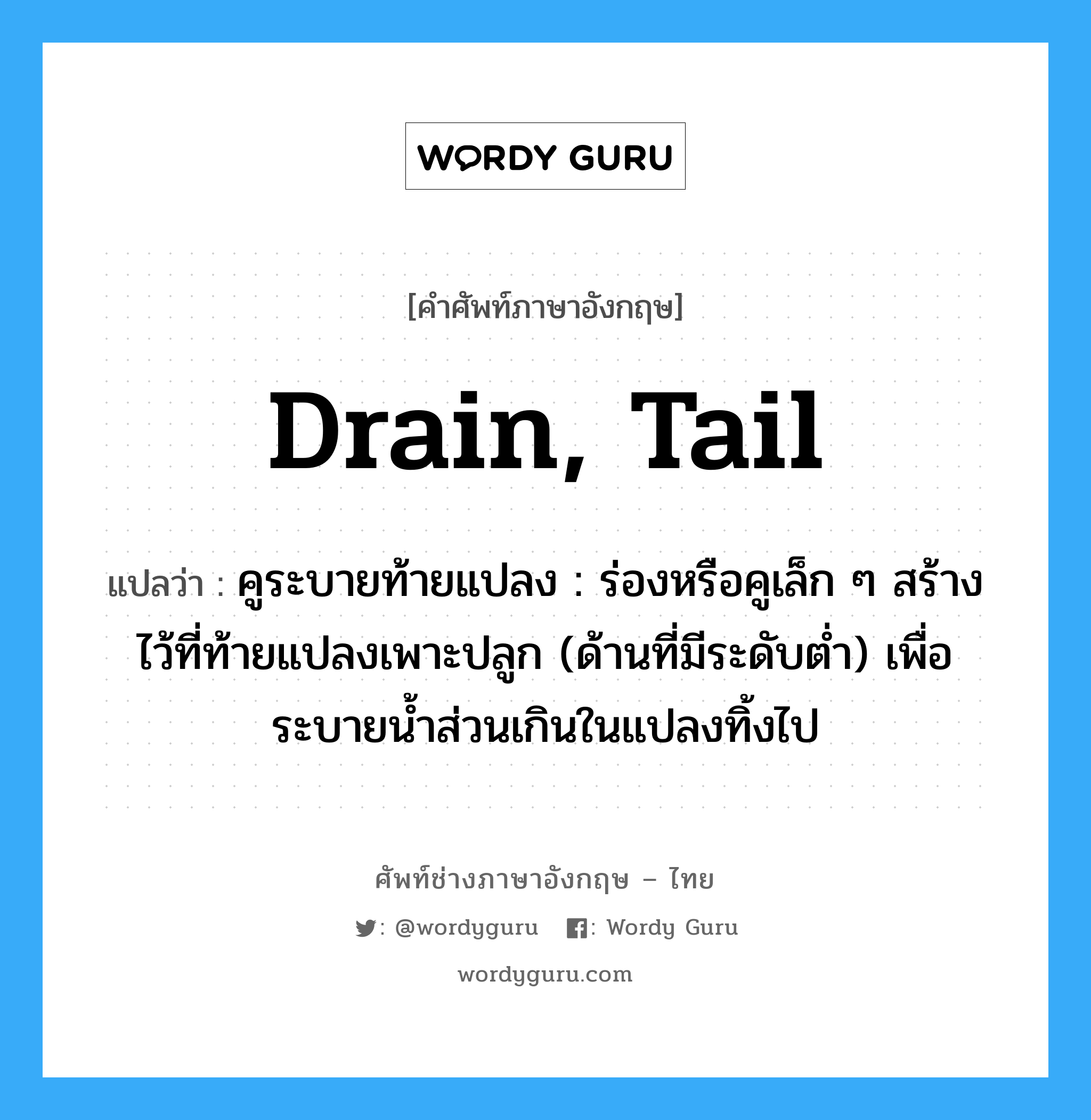 drain, tail แปลว่า?, คำศัพท์ช่างภาษาอังกฤษ - ไทย drain, tail คำศัพท์ภาษาอังกฤษ drain, tail แปลว่า คูระบายท้ายแปลง : ร่องหรือคูเล็ก ๆ สร้างไว้ที่ท้ายแปลงเพาะปลูก (ด้านที่มีระดับต่ำ) เพื่อระบายน้ำส่วนเกินในแปลงทิ้งไป