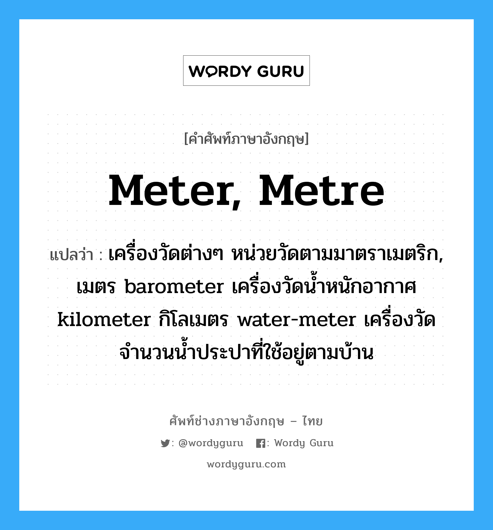 meter, metre แปลว่า?, คำศัพท์ช่างภาษาอังกฤษ - ไทย meter, metre คำศัพท์ภาษาอังกฤษ meter, metre แปลว่า เครื่องวัดต่างๆ หน่วยวัดตามมาตราเมตริก, เมตร barometer เครื่องวัดน้ำหนักอากาศ kilometer กิโลเมตร water-meter เครื่องวัดจำนวนน้ำประปาที่ใช้อยู่ตามบ้าน