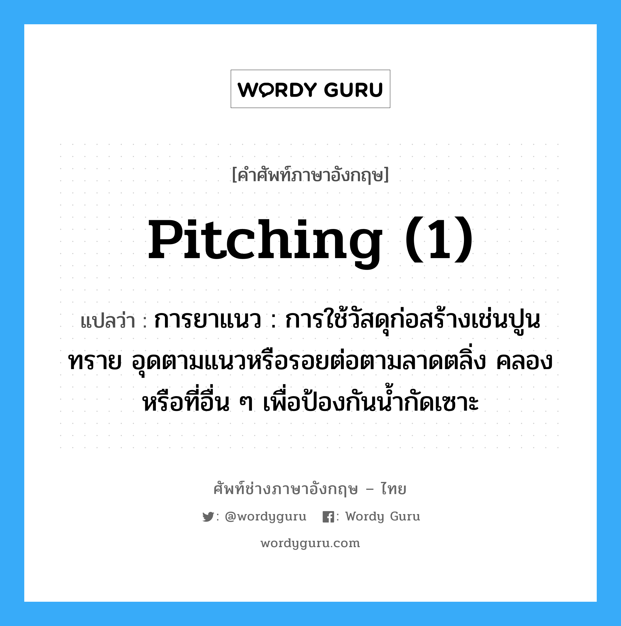 pitching (1) แปลว่า?, คำศัพท์ช่างภาษาอังกฤษ - ไทย pitching (1) คำศัพท์ภาษาอังกฤษ pitching (1) แปลว่า การยาแนว : การใช้วัสดุก่อสร้างเช่นปูนทราย อุดตามแนวหรือรอยต่อตามลาดตลิ่ง คลองหรือที่อื่น ๆ เพื่อป้องกันน้ำกัดเซาะ