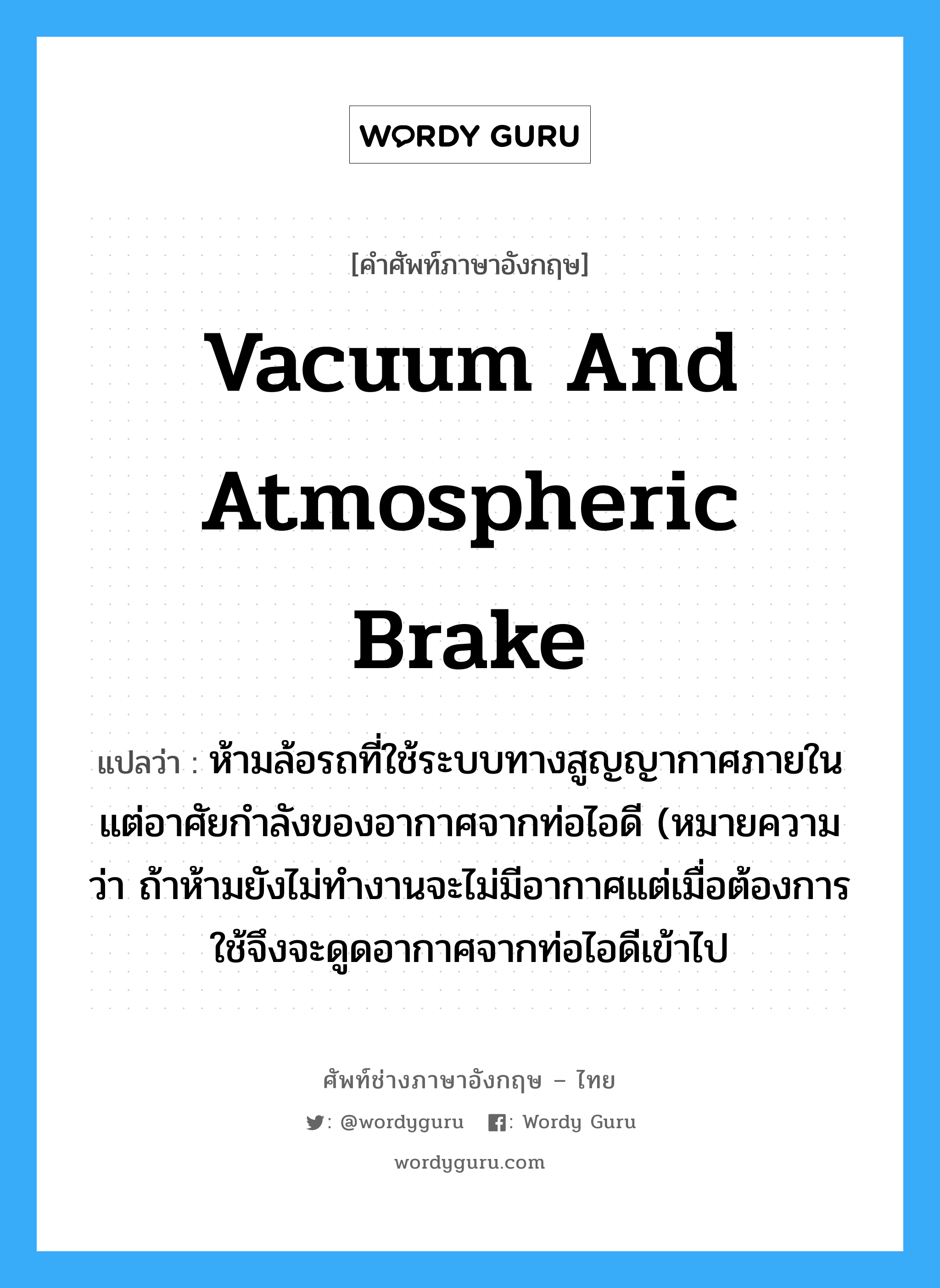 vacuum and atmospheric brake แปลว่า?, คำศัพท์ช่างภาษาอังกฤษ - ไทย vacuum and atmospheric brake คำศัพท์ภาษาอังกฤษ vacuum and atmospheric brake แปลว่า ห้ามล้อรถที่ใช้ระบบทางสูญญากาศภายใน แต่อาศัยกำลังของอากาศจากท่อไอดี (หมายความว่า ถ้าห้ามยังไม่ทำงานจะไม่มีอากาศแต่เมื่อต้องการใช้จึงจะดูดอากาศจากท่อไอดีเข้าไป