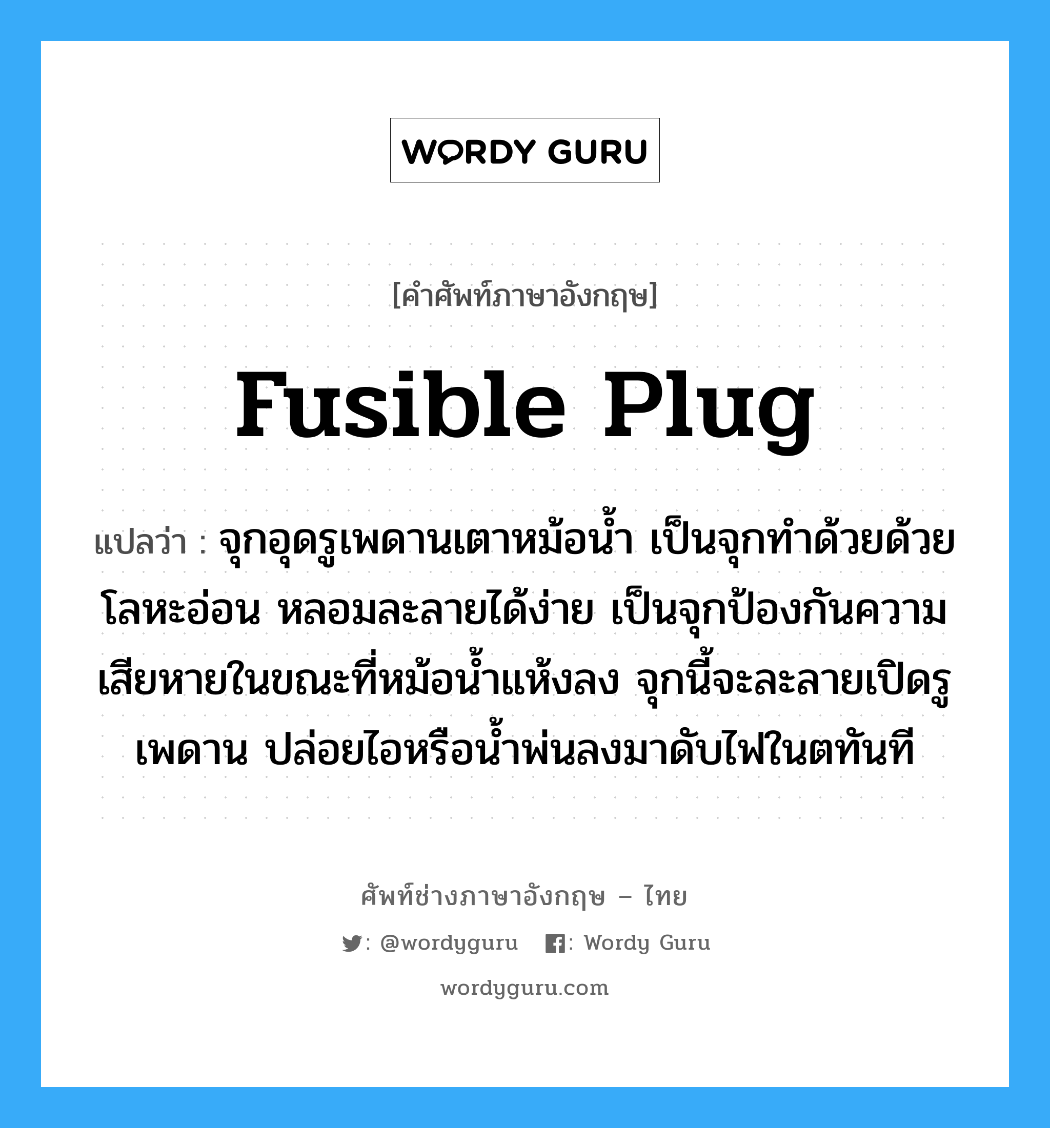 fusible plug แปลว่า?, คำศัพท์ช่างภาษาอังกฤษ - ไทย fusible plug คำศัพท์ภาษาอังกฤษ fusible plug แปลว่า จุกอุดรูเพดานเตาหม้อน้ำ เป็นจุกทำด้วยด้วยโลหะอ่อน หลอมละลายได้ง่าย เป็นจุกป้องกันความเสียหายในขณะที่หม้อน้ำแห้งลง จุกนี้จะละลายเปิดรูเพดาน ปล่อยไอหรือน้ำพ่นลงมาดับไฟในตทันที