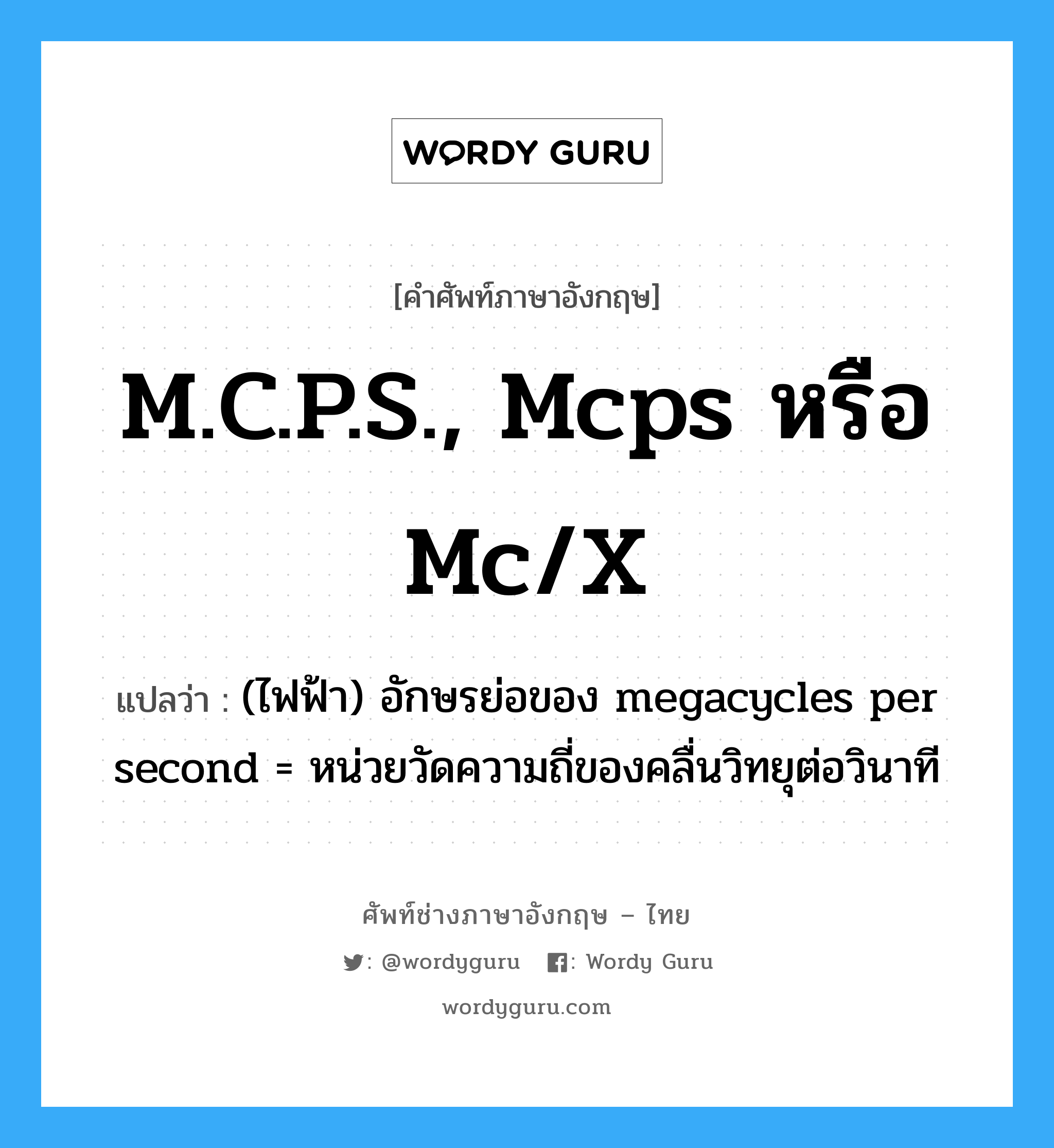 M.C.P.S., mcps หรือ mc/x แปลว่า?, คำศัพท์ช่างภาษาอังกฤษ - ไทย M.C.P.S., mcps หรือ mc/x คำศัพท์ภาษาอังกฤษ M.C.P.S., mcps หรือ mc/x แปลว่า (ไฟฟ้า) อักษรย่อของ megacycles per second = หน่วยวัดความถี่ของคลื่นวิทยุต่อวินาที