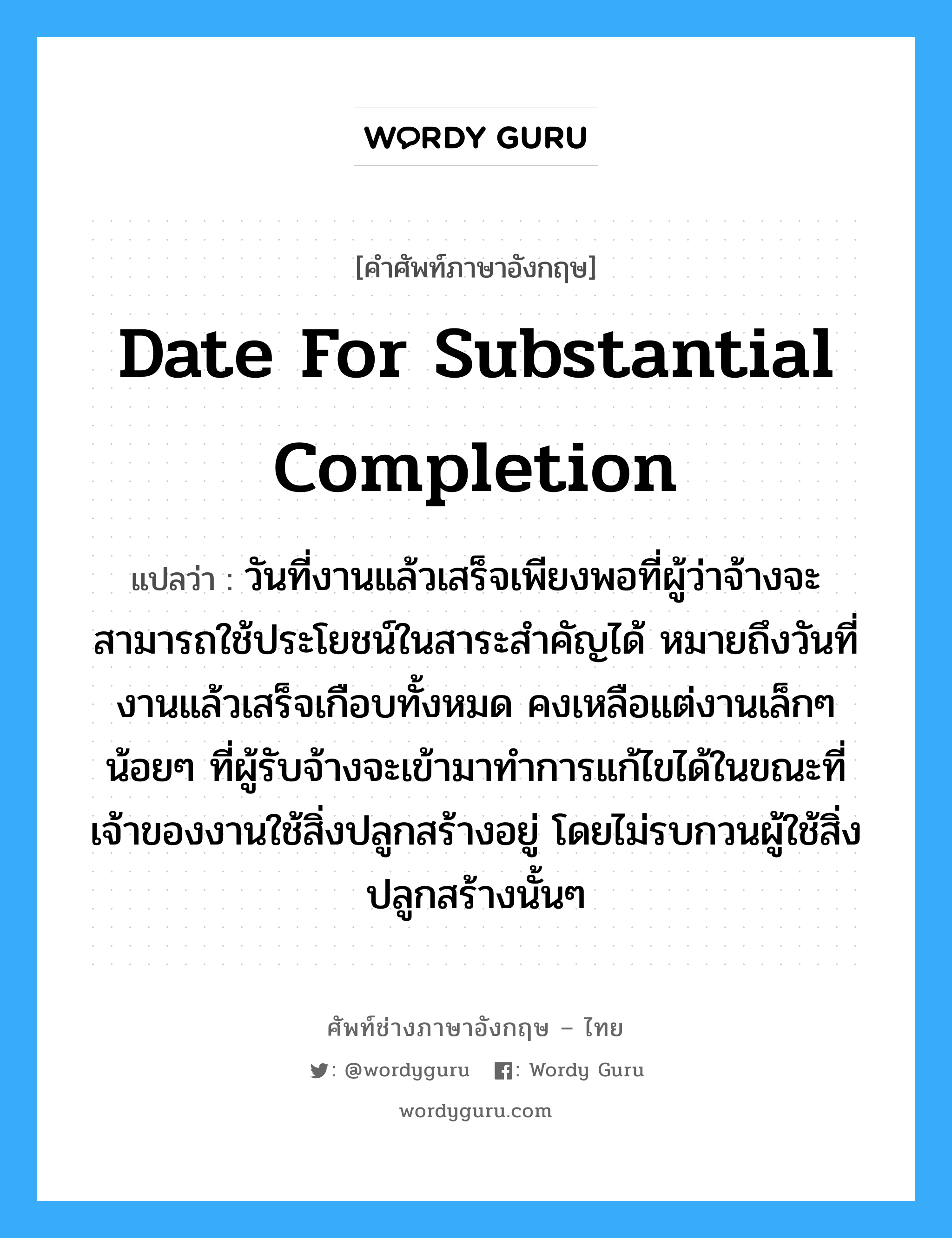 Date for Substantial Completion แปลว่า?, คำศัพท์ช่างภาษาอังกฤษ - ไทย Date for Substantial Completion คำศัพท์ภาษาอังกฤษ Date for Substantial Completion แปลว่า วันที่งานแล้วเสร็จเพียงพอที่ผู้ว่าจ้างจะสามารถใช้ประโยชน์ในสาระสำคัญได้ หมายถึงวันที่งานแล้วเสร็จเกือบทั้งหมด คงเหลือแต่งานเล็กๆน้อยๆ ที่ผู้รับจ้างจะเข้ามาทำการแก้ไขได้ในขณะที่เจ้าของงานใช้สิ่งปลูกสร้างอยู่ โดยไม่รบกวนผู้ใช้สิ่งปลูกสร้างนั้นๆ