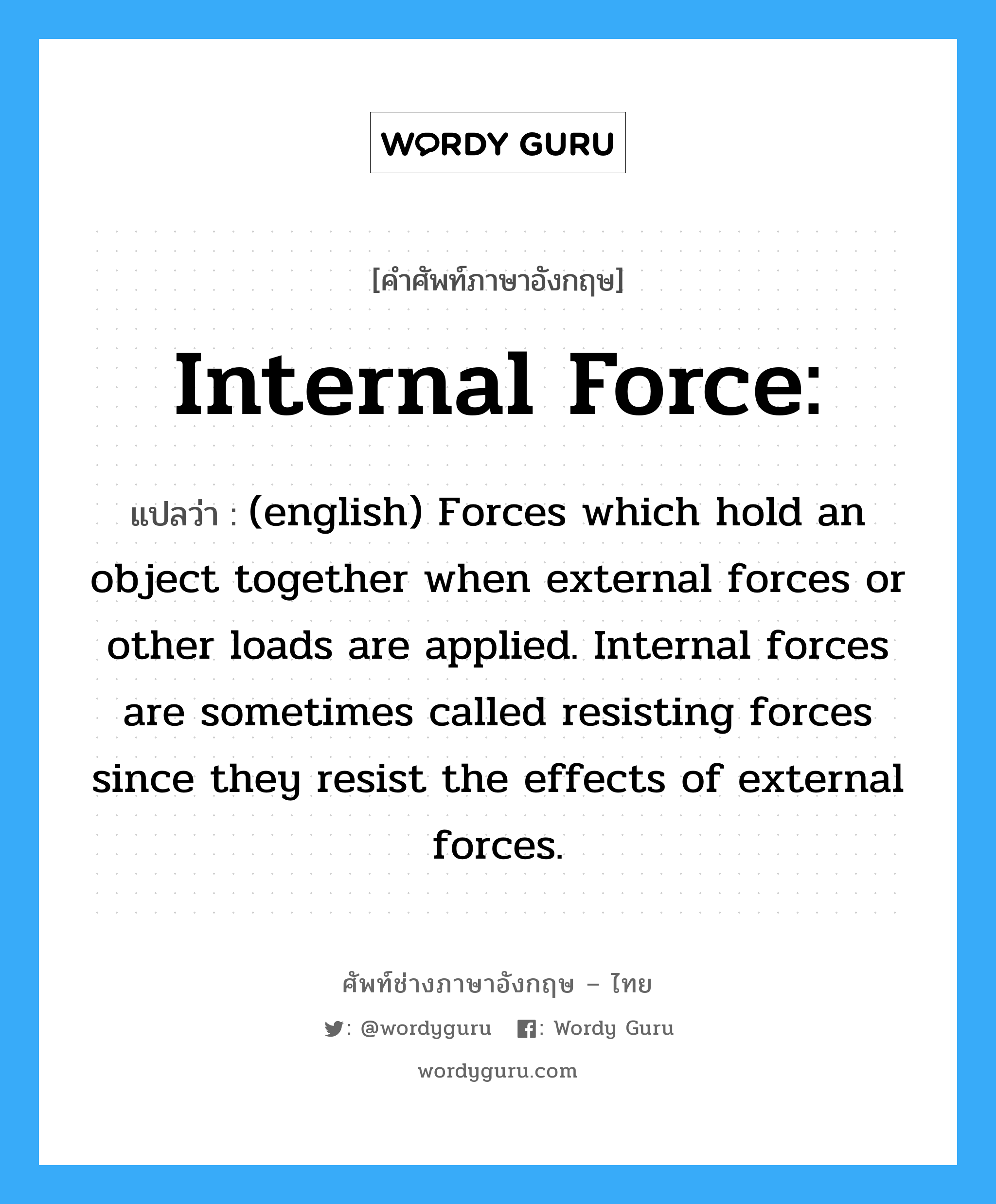 Internal force: แปลว่า?, คำศัพท์ช่างภาษาอังกฤษ - ไทย Internal force: คำศัพท์ภาษาอังกฤษ Internal force: แปลว่า (english) Forces which hold an object together when external forces or other loads are applied. Internal forces are sometimes called resisting forces since they resist the effects of external forces.