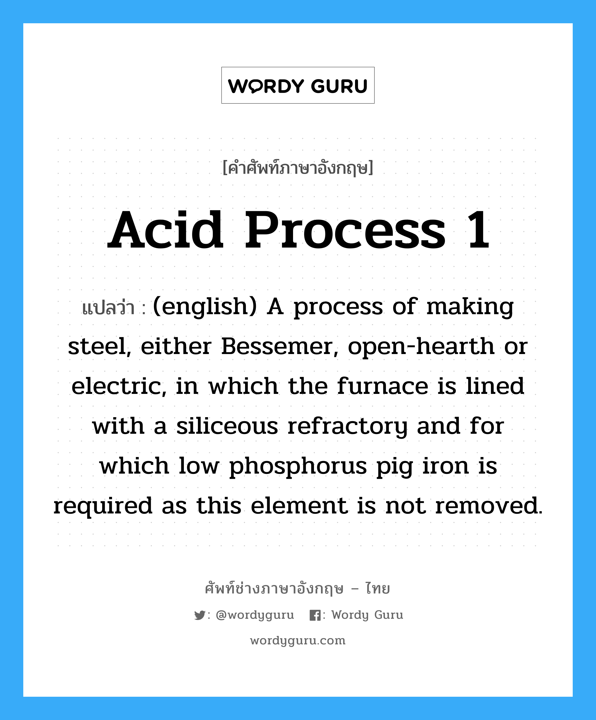 Acid Process 1 แปลว่า?, คำศัพท์ช่างภาษาอังกฤษ - ไทย Acid Process 1 คำศัพท์ภาษาอังกฤษ Acid Process 1 แปลว่า (english) A process of making steel, either Bessemer, open-hearth or electric, in which the furnace is lined with a siliceous refractory and for which low phosphorus pig iron is required as this element is not removed.