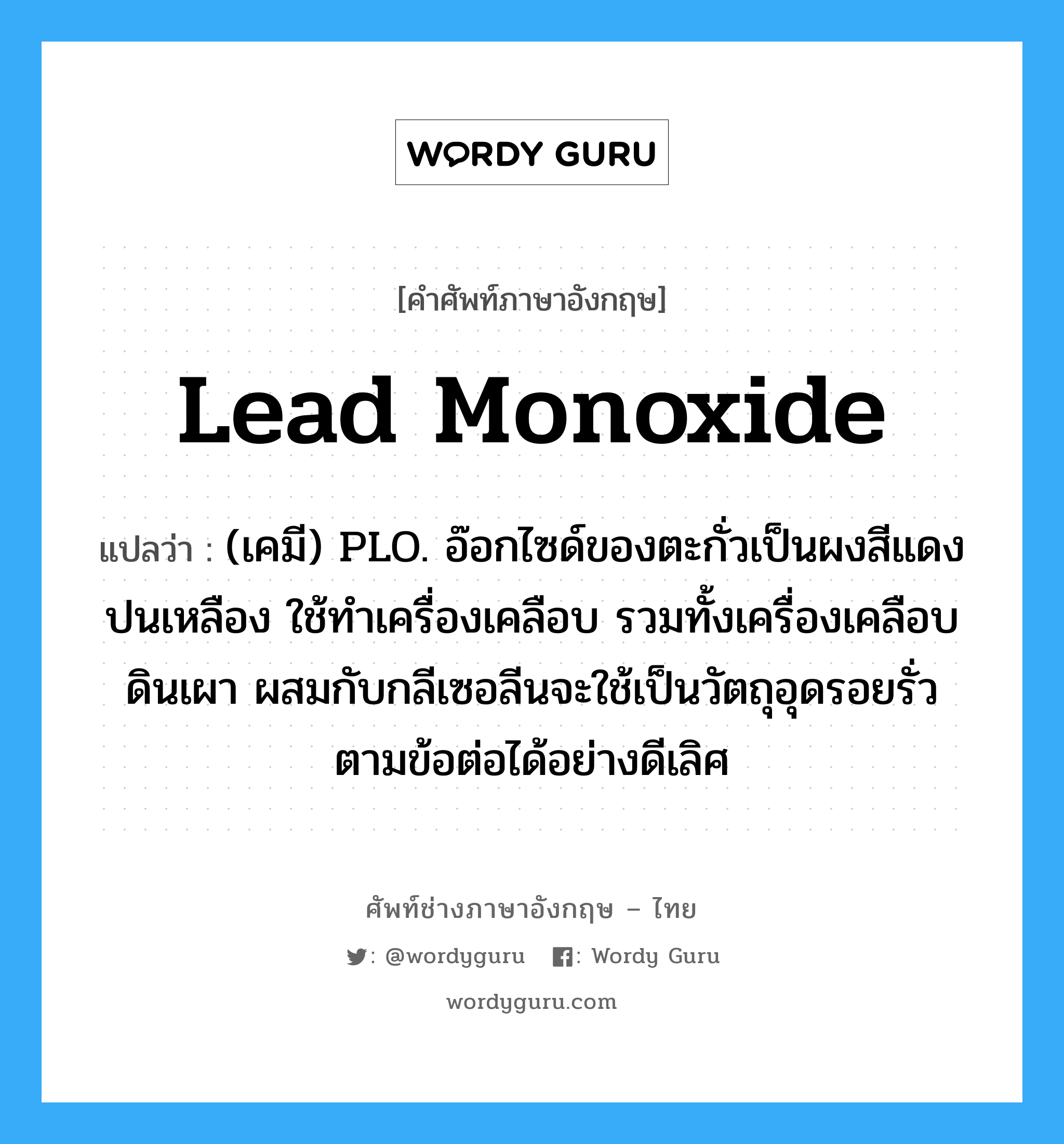 lead monoxide แปลว่า?, คำศัพท์ช่างภาษาอังกฤษ - ไทย lead monoxide คำศัพท์ภาษาอังกฤษ lead monoxide แปลว่า (เคมี) PLO. อ๊อกไซด์ของตะกั่วเป็นผงสีแดงปนเหลือง ใช้ทำเครื่องเคลือบ รวมทั้งเครื่องเคลือบดินเผา ผสมกับกลีเซอลีนจะใช้เป็นวัตถุอุดรอยรั่ว ตามข้อต่อได้อย่างดีเลิศ