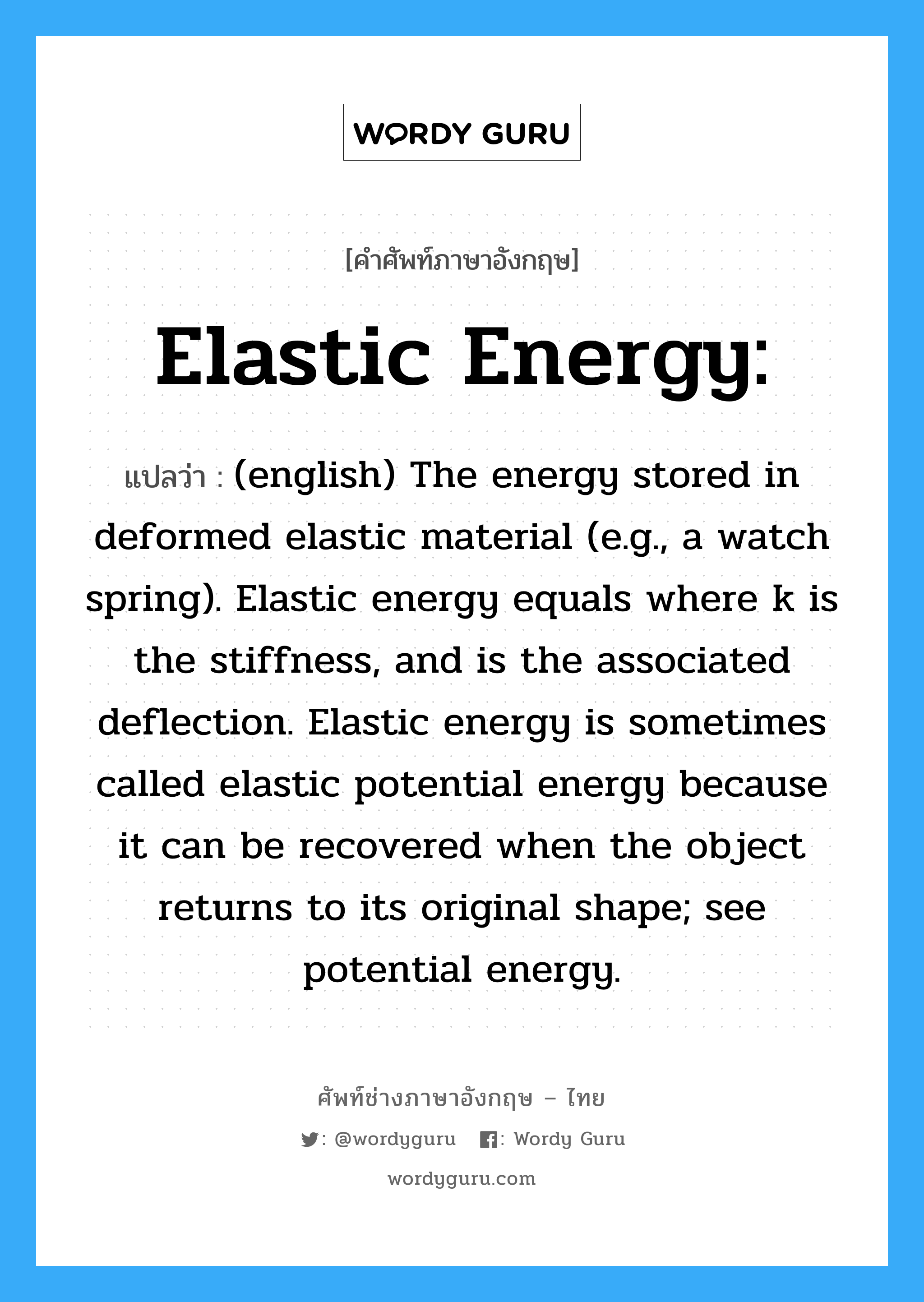 Elastic energy: แปลว่า?, คำศัพท์ช่างภาษาอังกฤษ - ไทย Elastic energy: คำศัพท์ภาษาอังกฤษ Elastic energy: แปลว่า (english) The energy stored in deformed elastic material (e.g., a watch spring). Elastic energy equals where k is the stiffness, and is the associated deflection. Elastic energy is sometimes called elastic potential energy because it can be recovered when the object returns to its original shape; see potential energy.