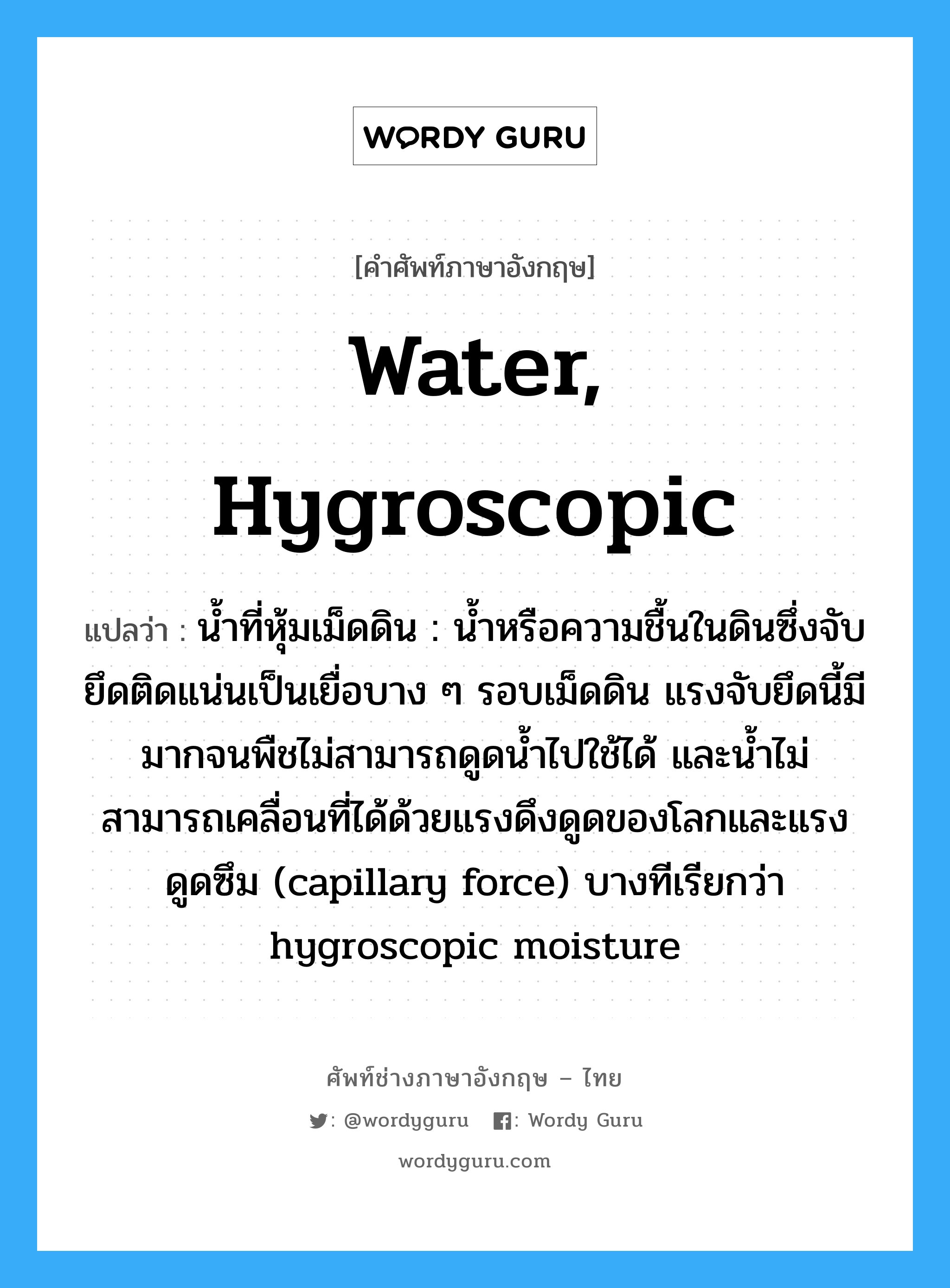 water, hygroscopic แปลว่า?, คำศัพท์ช่างภาษาอังกฤษ - ไทย water, hygroscopic คำศัพท์ภาษาอังกฤษ water, hygroscopic แปลว่า น้ำที่หุ้มเม็ดดิน : น้ำหรือความชื้นในดินซึ่งจับยึดติดแน่นเป็นเยื่อบาง ๆ รอบเม็ดดิน แรงจับยึดนี้มีมากจนพืชไม่สามารถดูดน้ำไปใช้ได้ และน้ำไม่สามารถเคลื่อนที่ได้ด้วยแรงดึงดูดของโลกและแรงดูดซึม (capillary force) บางทีเรียกว่า hygroscopic moisture