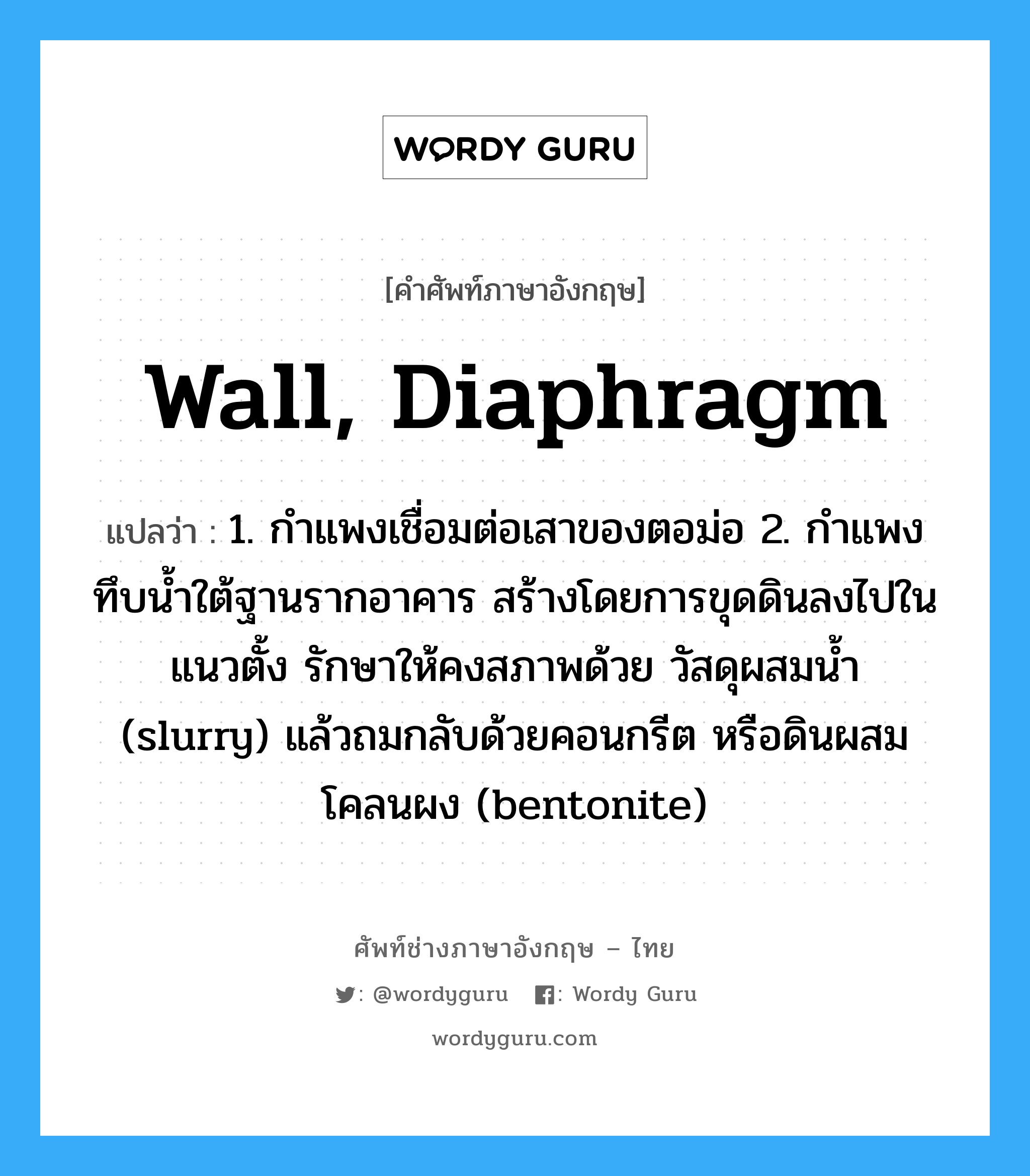 wall, diaphragm แปลว่า?, คำศัพท์ช่างภาษาอังกฤษ - ไทย wall, diaphragm คำศัพท์ภาษาอังกฤษ wall, diaphragm แปลว่า 1. กำแพงเชื่อมต่อเสาของตอม่อ 2. กำแพงทึบน้ำใต้ฐานรากอาคาร สร้างโดยการขุดดินลงไปในแนวตั้ง รักษาให้คงสภาพด้วย วัสดุผสมน้ำ (slurry) แล้วถมกลับด้วยคอนกรีต หรือดินผสมโคลนผง (bentonite)