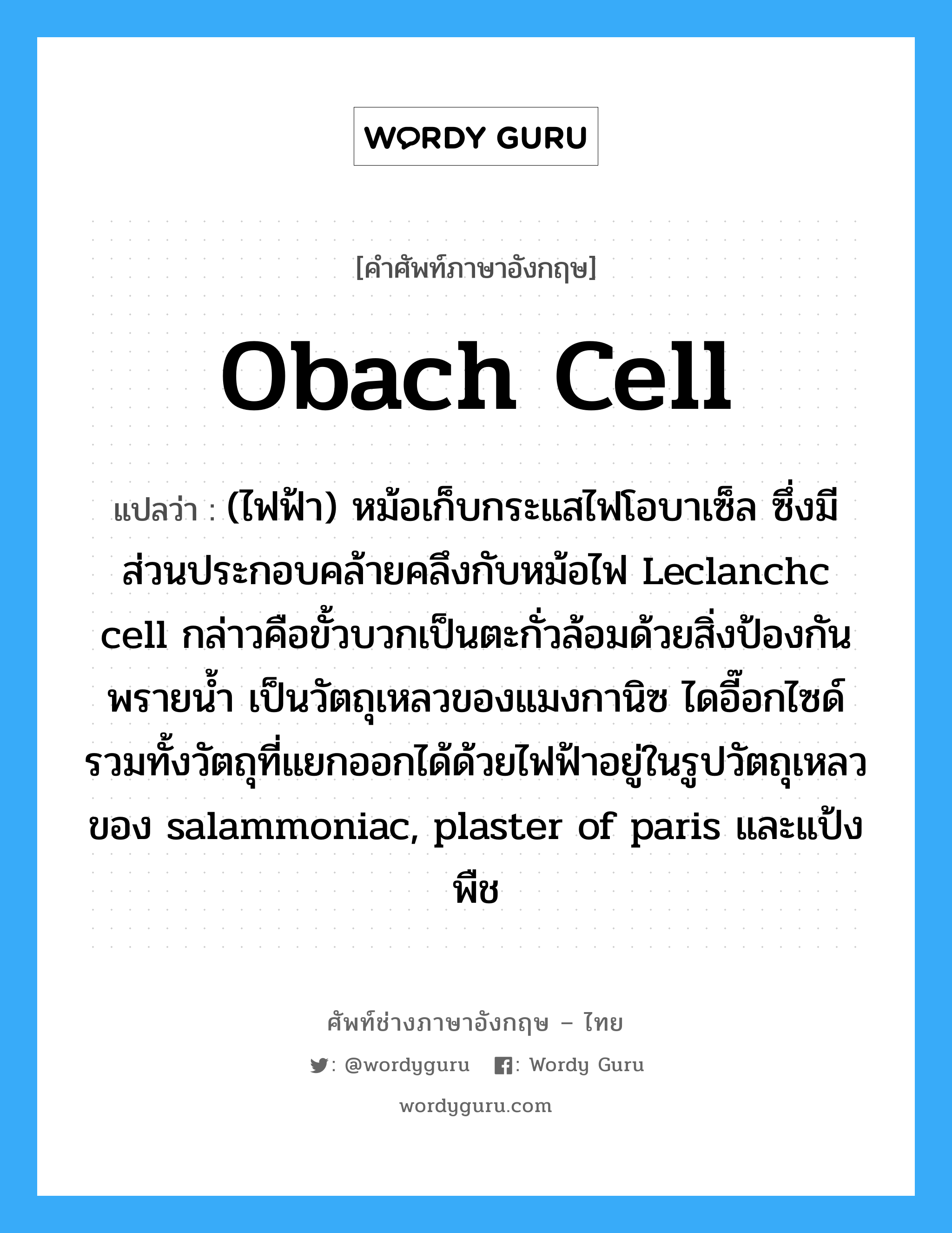 Obach cell แปลว่า?, คำศัพท์ช่างภาษาอังกฤษ - ไทย Obach cell คำศัพท์ภาษาอังกฤษ Obach cell แปลว่า (ไฟฟ้า) หม้อเก็บกระแสไฟโอบาเซ็ล ซึ่งมีส่วนประกอบคล้ายคลึงกับหม้อไฟ Leclanchc cell กล่าวคือขั้วบวกเป็นตะกั่วล้อมด้วยสิ่งป้องกันพรายน้ำ เป็นวัตถุเหลวของแมงกานิซ ไดอี๊อกไซด์ รวมทั้งวัตถุที่แยกออกได้ด้วยไฟฟ้าอยู่ในรูปวัตถุเหลวของ salammoniac, plaster of paris และแป้งพืช