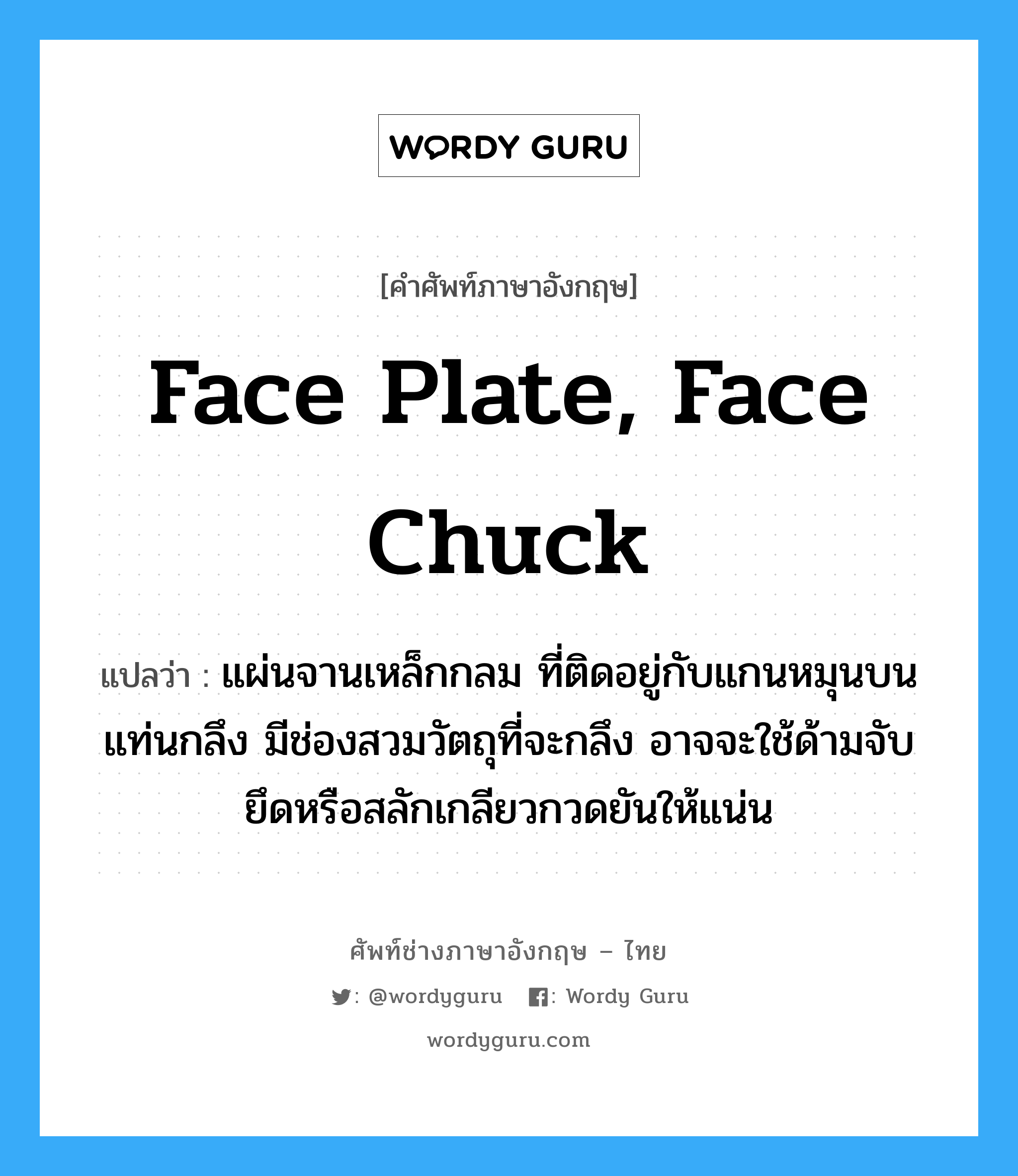 face plate, face chuck แปลว่า?, คำศัพท์ช่างภาษาอังกฤษ - ไทย face plate, face chuck คำศัพท์ภาษาอังกฤษ face plate, face chuck แปลว่า แผ่นจานเหล็กกลม ที่ติดอยู่กับแกนหมุนบนแท่นกลึง มีช่องสวมวัตถุที่จะกลึง อาจจะใช้ด้ามจับยึดหรือสลักเกลียวกวดยันให้แน่น