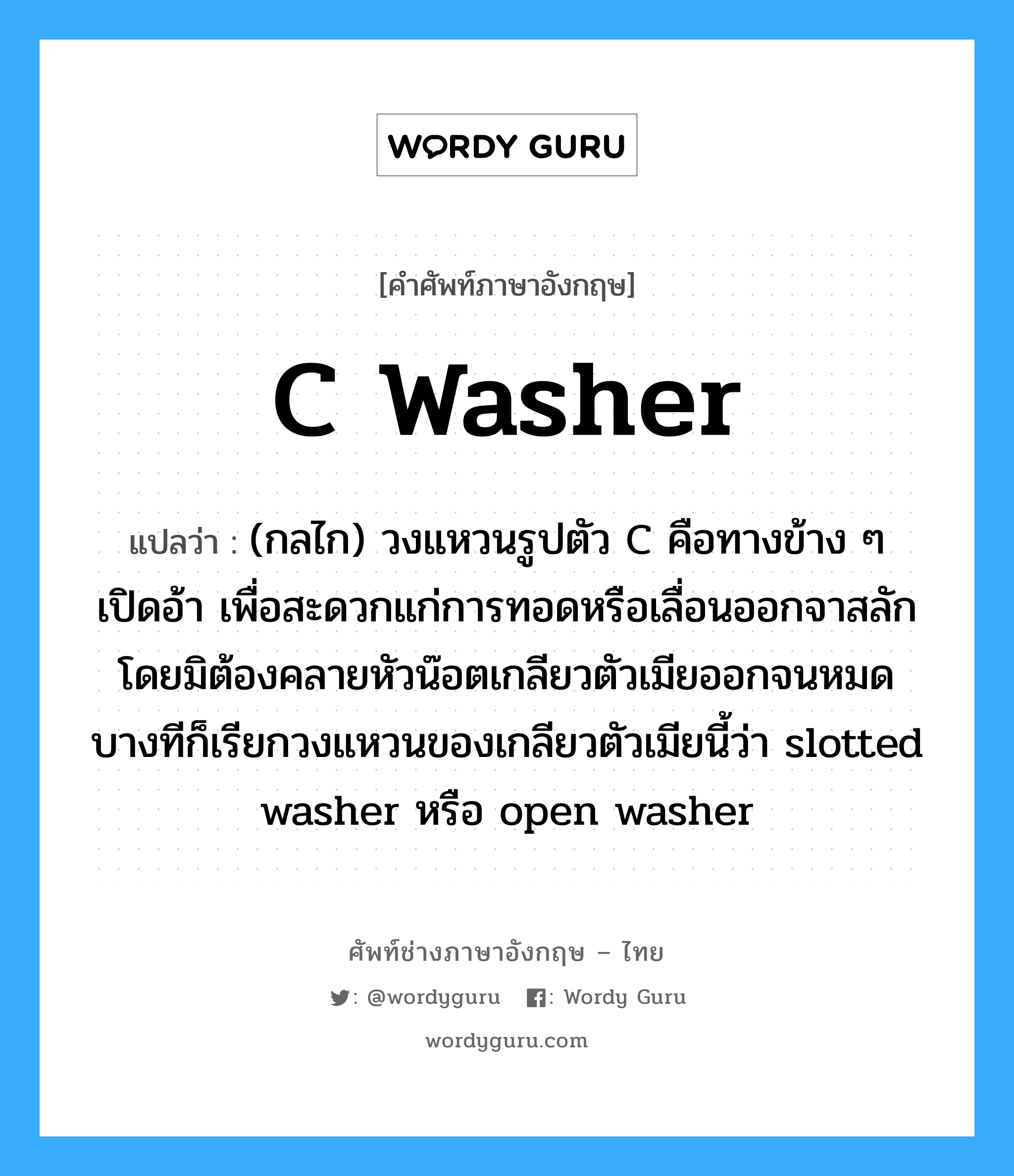 C washer แปลว่า?, คำศัพท์ช่างภาษาอังกฤษ - ไทย C washer คำศัพท์ภาษาอังกฤษ C washer แปลว่า (กลไก) วงแหวนรูปตัว C คือทางข้าง ๆ เปิดอ้า เพื่อสะดวกแก่การทอดหรือเลื่อนออกจาสลักโดยมิต้องคลายหัวน๊อตเกลียวตัวเมียออกจนหมด บางทีก็เรียกวงแหวนของเกลียวตัวเมียนี้ว่า slotted washer หรือ open washer
