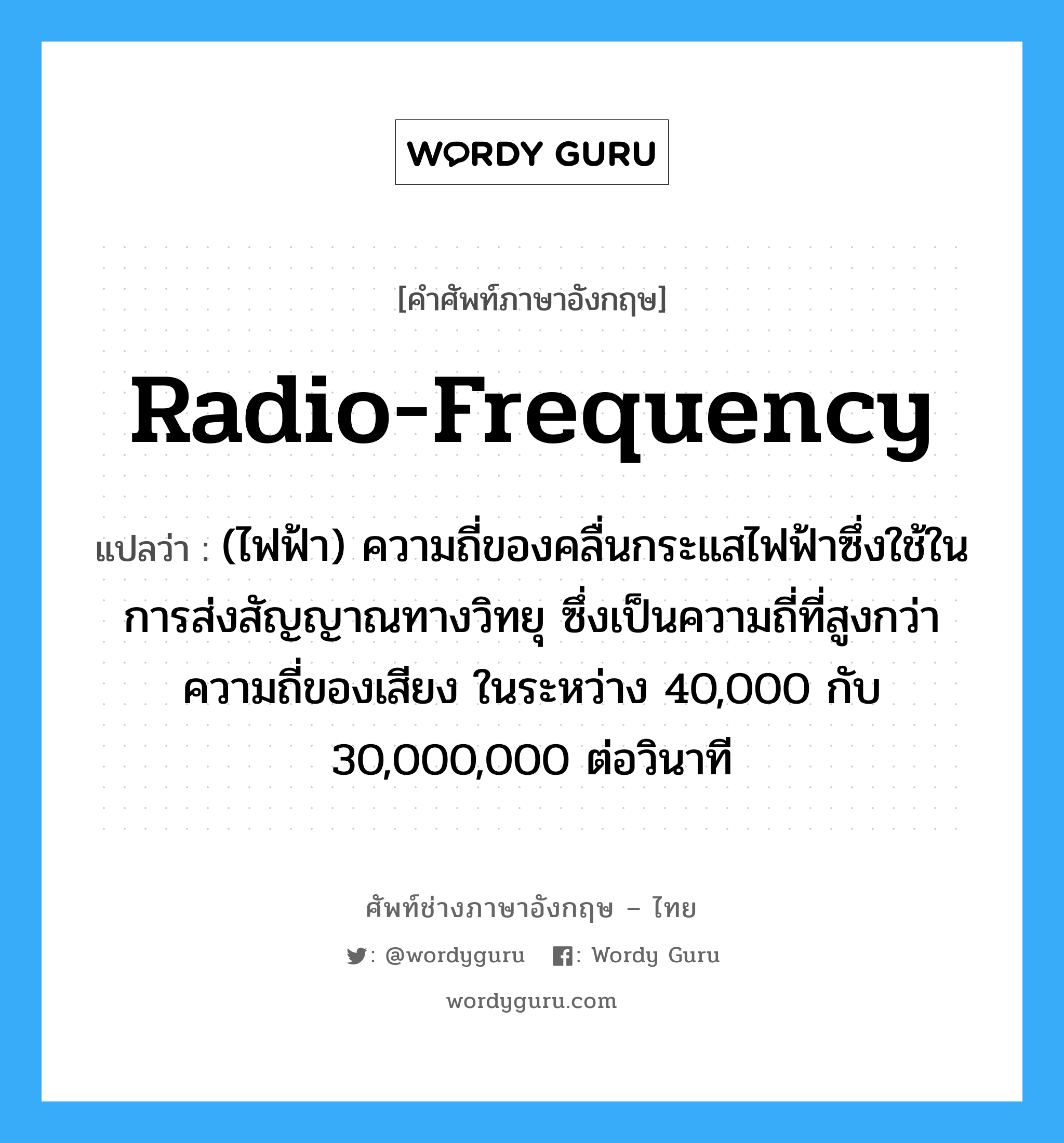 radio-frequency แปลว่า?, คำศัพท์ช่างภาษาอังกฤษ - ไทย radio-frequency คำศัพท์ภาษาอังกฤษ radio-frequency แปลว่า (ไฟฟ้า) ความถี่ของคลื่นกระแสไฟฟ้าซึ่งใช้ในการส่งสัญญาณทางวิทยุ ซึ่งเป็นความถี่ที่สูงกว่าความถี่ของเสียง ในระหว่าง 40,000 กับ 30,000,000 ต่อวินาที