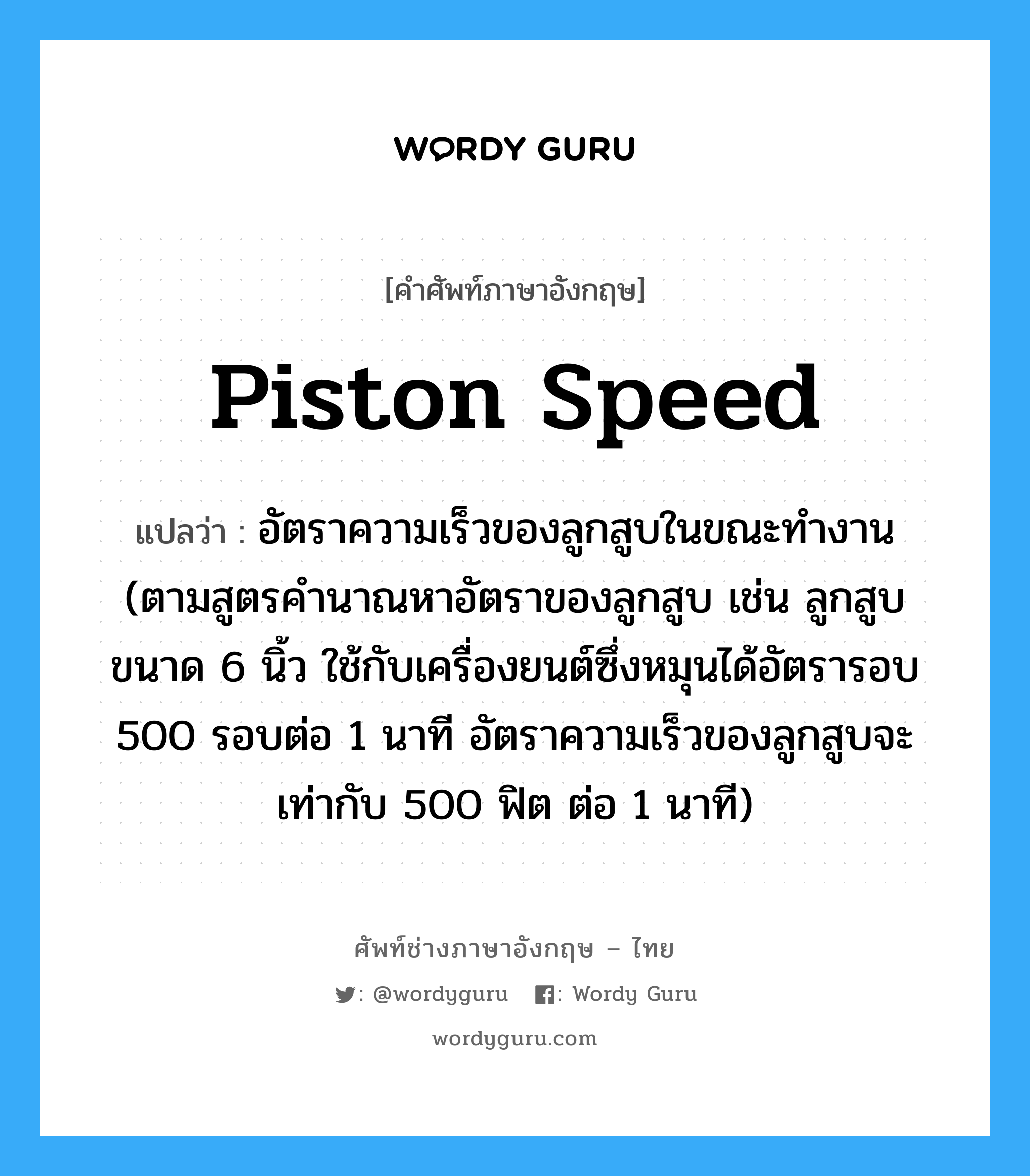 piston speed แปลว่า?, คำศัพท์ช่างภาษาอังกฤษ - ไทย piston speed คำศัพท์ภาษาอังกฤษ piston speed แปลว่า อัตราความเร็วของลูกสูบในขณะทำงาน (ตามสูตรคำนาณหาอัตราของลูกสูบ เช่น ลูกสูบขนาด 6 นิ้ว ใช้กับเครื่องยนต์ซึ่งหมุนได้อัตรารอบ 500 รอบต่อ 1 นาที อัตราความเร็วของลูกสูบจะเท่ากับ 500 ฟิต ต่อ 1 นาที)