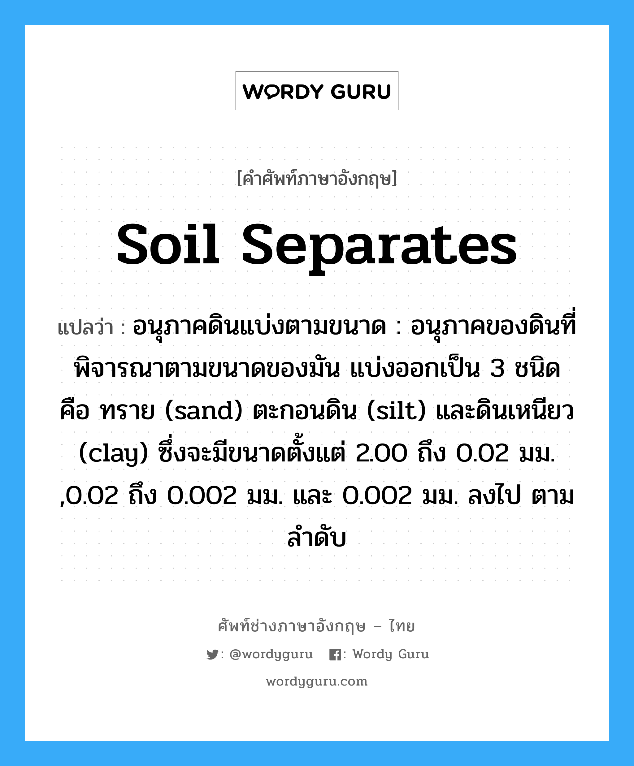 soil separates แปลว่า?, คำศัพท์ช่างภาษาอังกฤษ - ไทย soil separates คำศัพท์ภาษาอังกฤษ soil separates แปลว่า อนุภาคดินแบ่งตามขนาด : อนุภาคของดินที่พิจารณาตามขนาดของมัน แบ่งออกเป็น 3 ชนิด คือ ทราย (sand) ตะกอนดิน (silt) และดินเหนียว (clay) ซึ่งจะมีขนาดตั้งแต่ 2.00 ถึง 0.02 มม. ,0.02 ถึง 0.002 มม. และ 0.002 มม. ลงไป ตามลำดับ