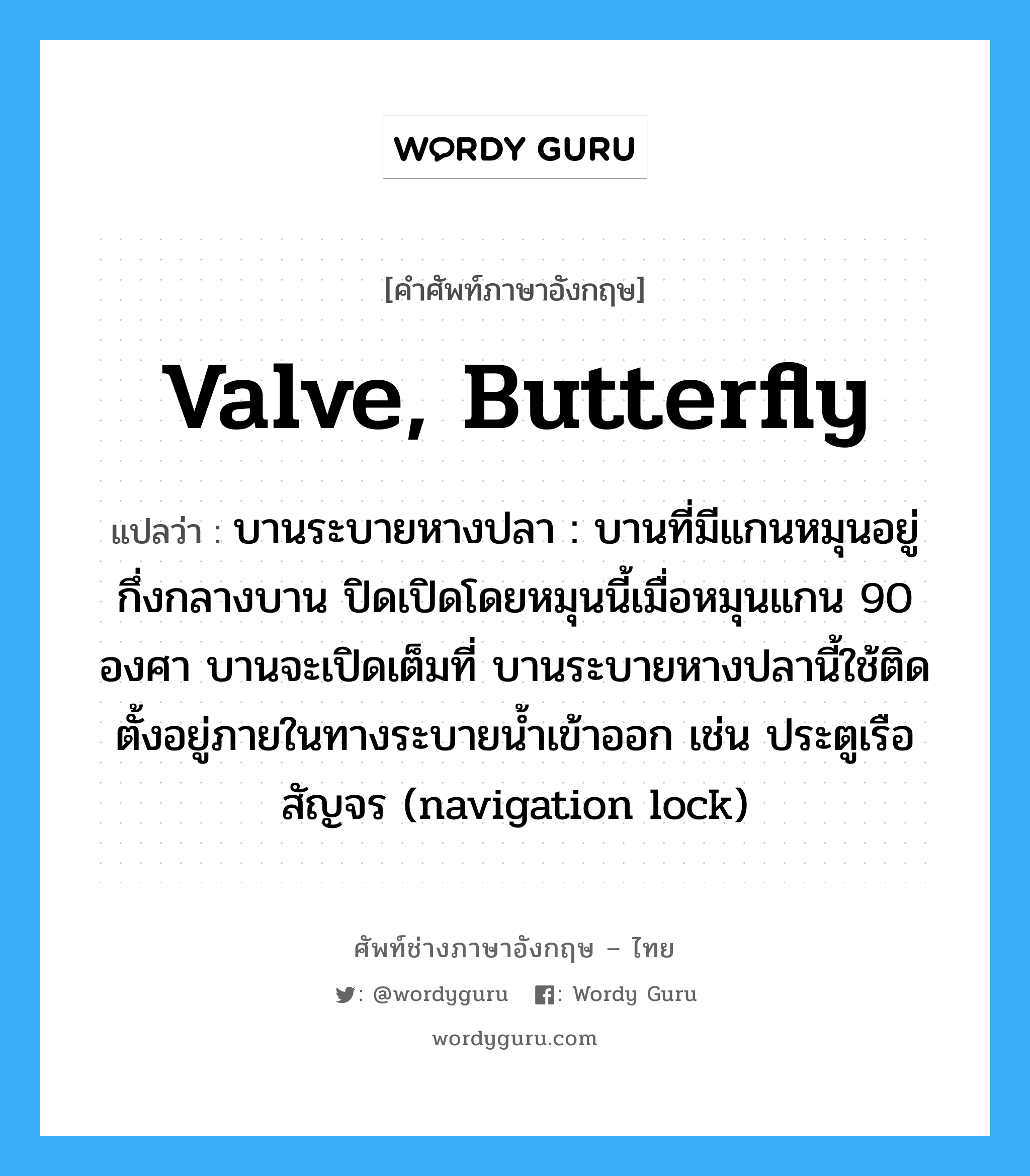 valve, butterfly แปลว่า?, คำศัพท์ช่างภาษาอังกฤษ - ไทย valve, butterfly คำศัพท์ภาษาอังกฤษ valve, butterfly แปลว่า บานระบายหางปลา : บานที่มีแกนหมุนอยู่กึ่งกลางบาน ปิดเปิดโดยหมุนนี้เมื่อหมุนแกน 90 องศา บานจะเปิดเต็มที่ บานระบายหางปลานี้ใช้ติดตั้งอยู่ภายในทางระบายน้ำเข้าออก เช่น ประตูเรือสัญจร (navigation lock)