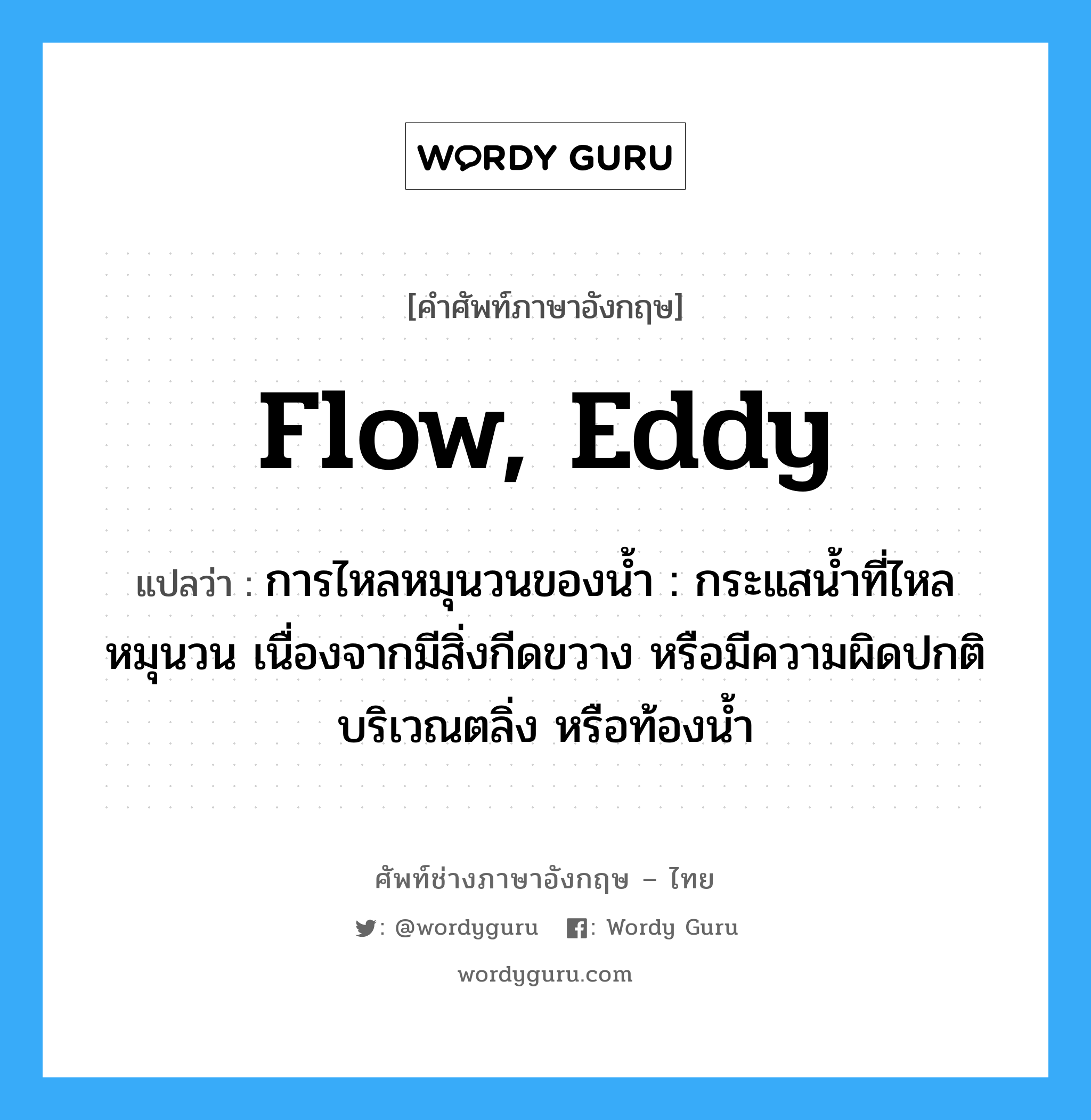 flow, eddy แปลว่า?, คำศัพท์ช่างภาษาอังกฤษ - ไทย flow, eddy คำศัพท์ภาษาอังกฤษ flow, eddy แปลว่า การไหลหมุนวนของน้ำ : กระแสน้ำที่ไหลหมุนวน เนื่องจากมีสิ่งกีดขวาง หรือมีความผิดปกติบริเวณตลิ่ง หรือท้องน้ำ