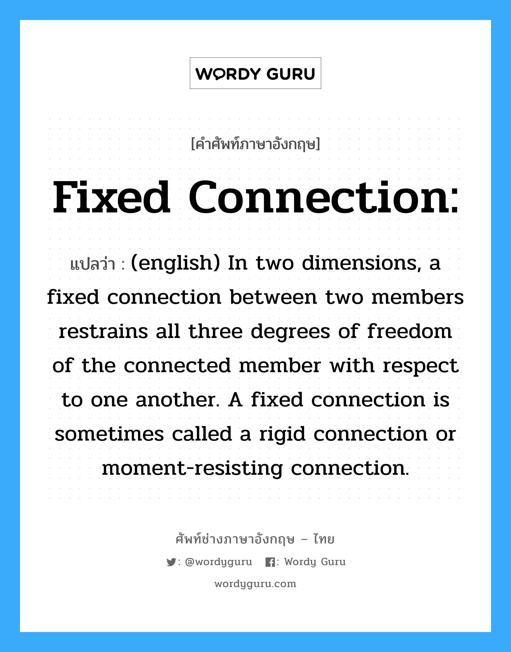 Fixed connection: แปลว่า?, คำศัพท์ช่างภาษาอังกฤษ - ไทย Fixed connection: คำศัพท์ภาษาอังกฤษ Fixed connection: แปลว่า (english) In two dimensions, a fixed connection between two members restrains all three degrees of freedom of the connected member with respect to one another. A fixed connection is sometimes called a rigid connection or moment-resisting connection.