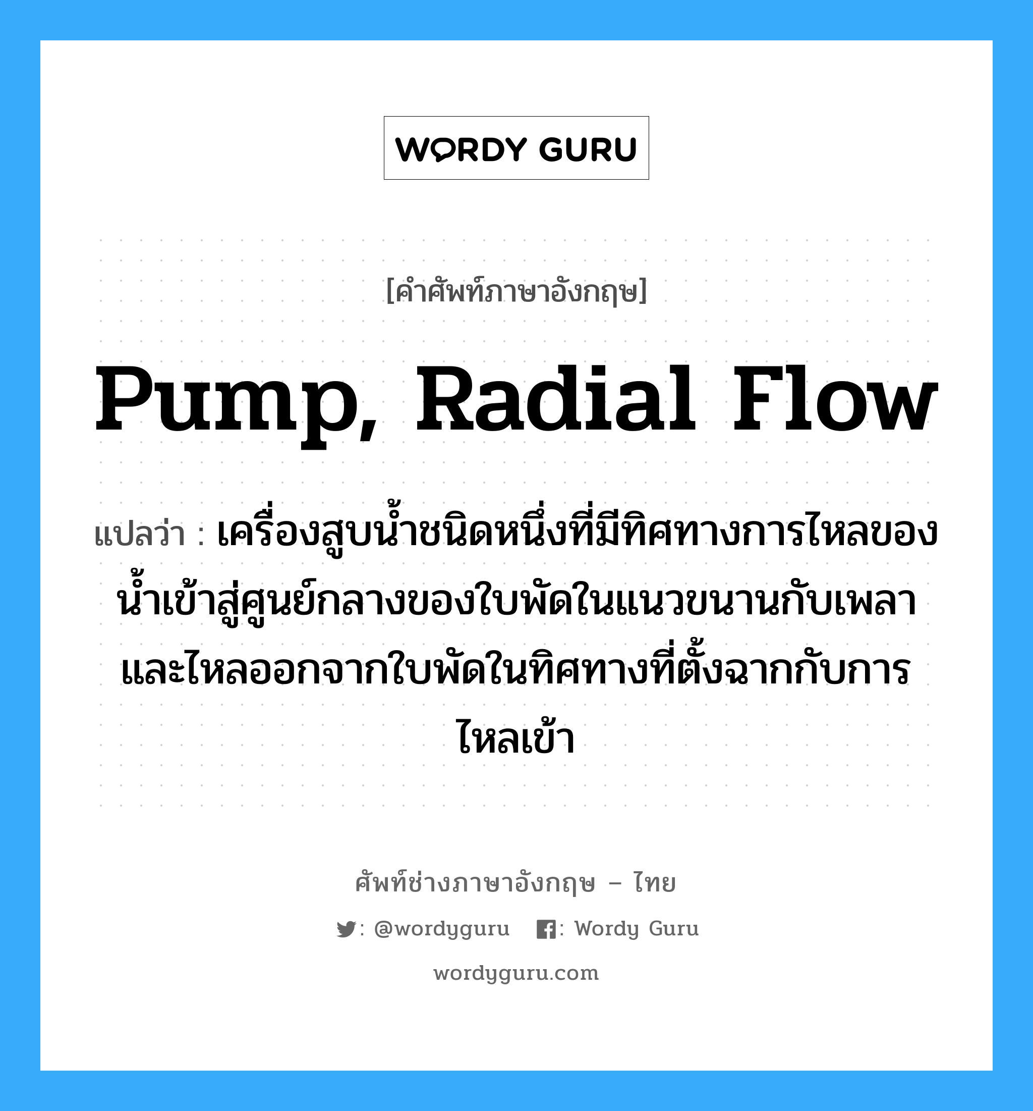 pump, radial flow แปลว่า?, คำศัพท์ช่างภาษาอังกฤษ - ไทย pump, radial flow คำศัพท์ภาษาอังกฤษ pump, radial flow แปลว่า เครื่องสูบน้ำชนิดหนึ่งที่มีทิศทางการไหลของน้ำเข้าสู่ศูนย์กลางของใบพัดในแนวขนานกับเพลาและไหลออกจากใบพัดในทิศทางที่ตั้งฉากกับการไหลเข้า
