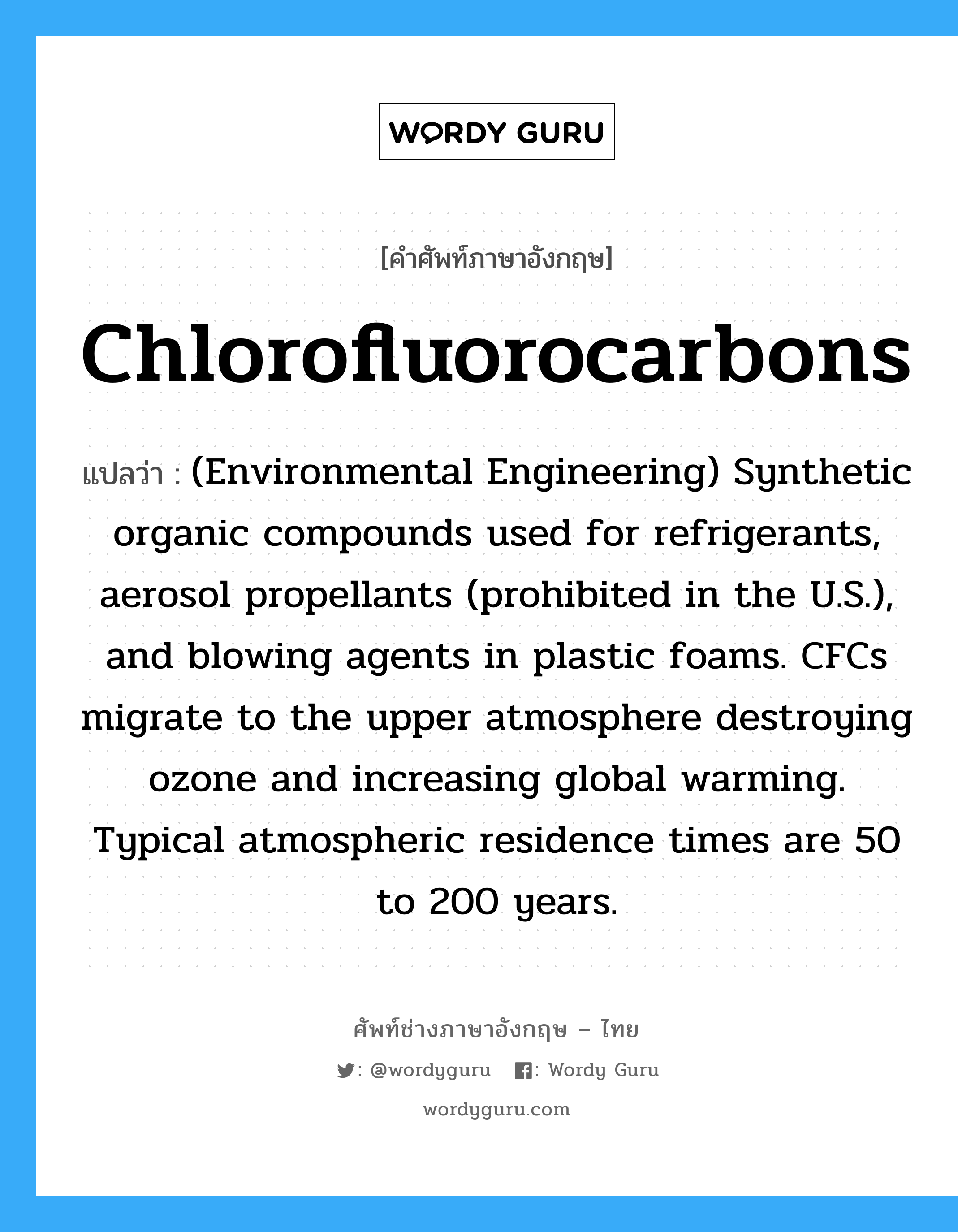 Chlorofluorocarbons แปลว่า?, คำศัพท์ช่างภาษาอังกฤษ - ไทย Chlorofluorocarbons คำศัพท์ภาษาอังกฤษ Chlorofluorocarbons แปลว่า (Environmental Engineering) Synthetic organic compounds used for refrigerants, aerosol propellants (prohibited in the U.S.), and blowing agents in plastic foams. CFCs migrate to the upper atmosphere destroying ozone and increasing global warming. Typical atmospheric residence times are 50 to 200 years.