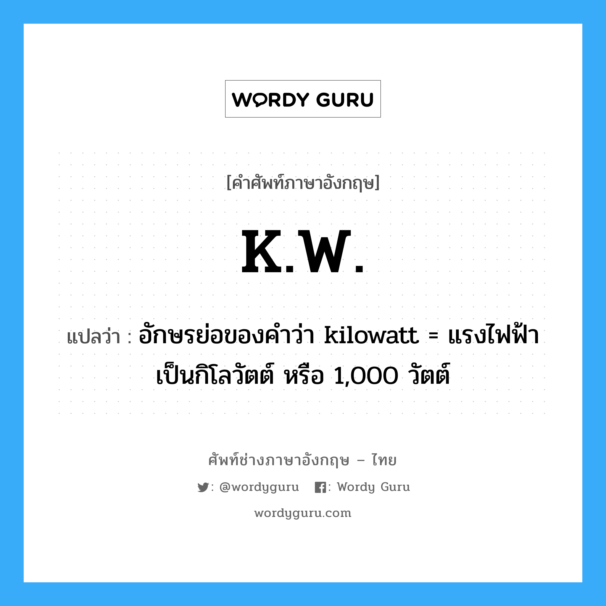 K.W. แปลว่า?, คำศัพท์ช่างภาษาอังกฤษ - ไทย K.W. คำศัพท์ภาษาอังกฤษ K.W. แปลว่า อักษรย่อของคำว่า kilowatt = แรงไฟฟ้าเป็นกิโลวัตต์ หรือ 1,000 วัตต์