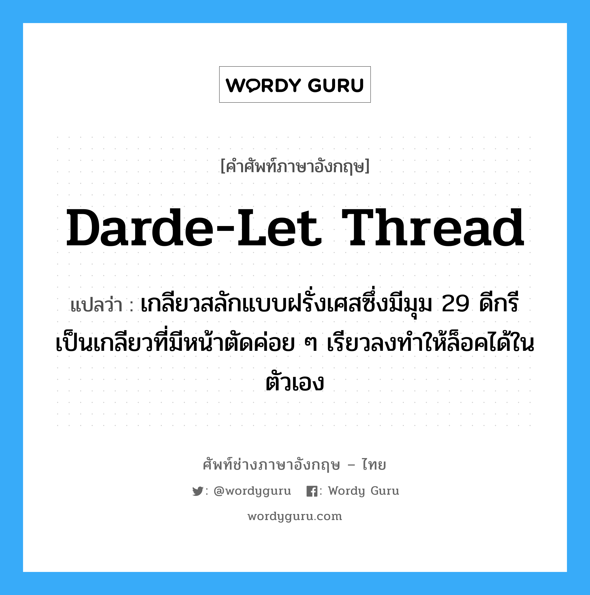 Darde-let thread แปลว่า?, คำศัพท์ช่างภาษาอังกฤษ - ไทย Darde-let thread คำศัพท์ภาษาอังกฤษ Darde-let thread แปลว่า เกลียวสลักแบบฝรั่งเศสซึ่งมีมุม 29 ดีกรี เป็นเกลียวที่มีหน้าตัดค่อย ๆ เรียวลงทำให้ล็อคได้ในตัวเอง
