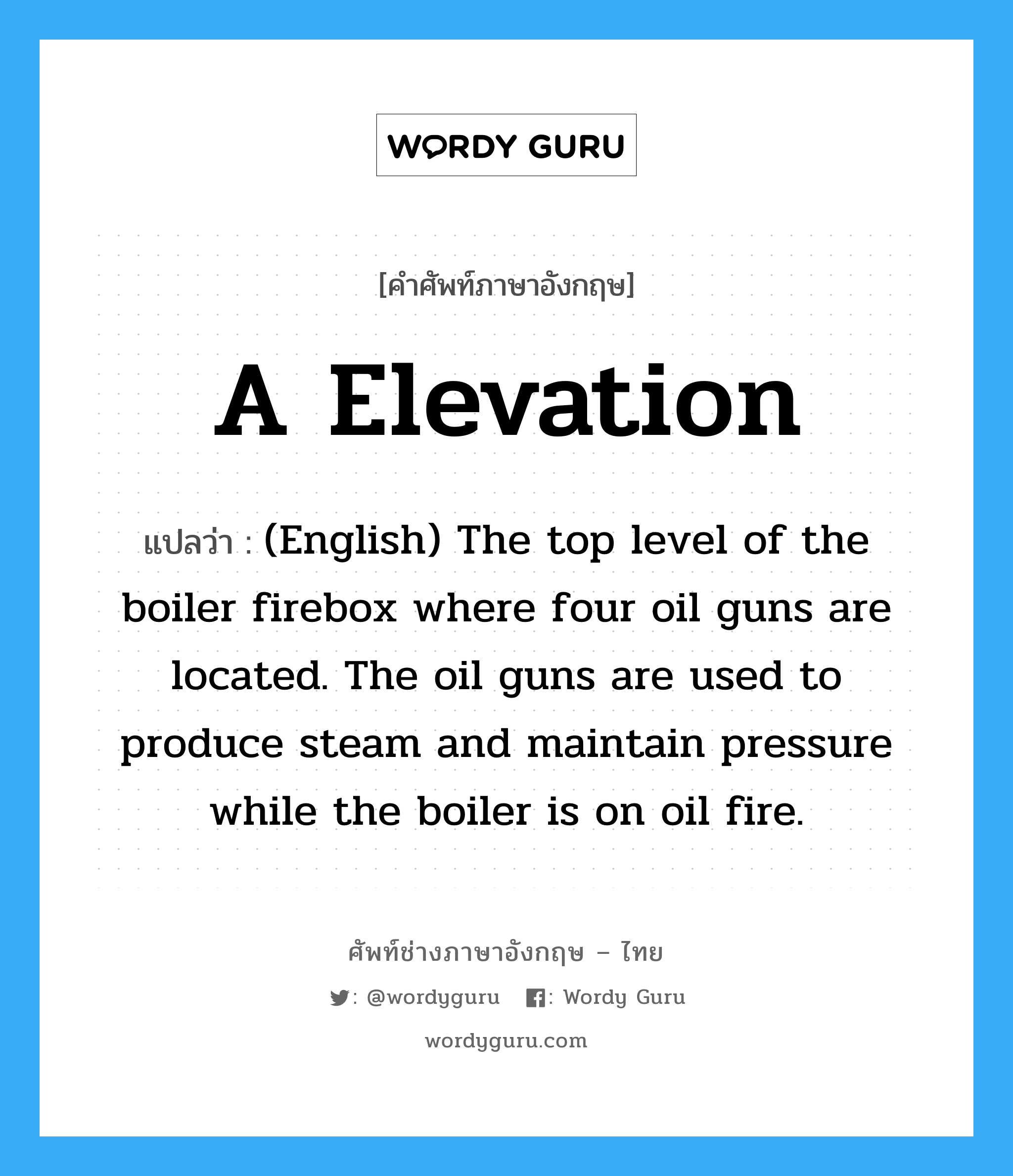 A Elevation แปลว่า?, คำศัพท์ช่างภาษาอังกฤษ - ไทย A Elevation คำศัพท์ภาษาอังกฤษ A Elevation แปลว่า (English) The top level of the boiler firebox where four oil guns are located. The oil guns are used to produce steam and maintain pressure while the boiler is on oil fire.