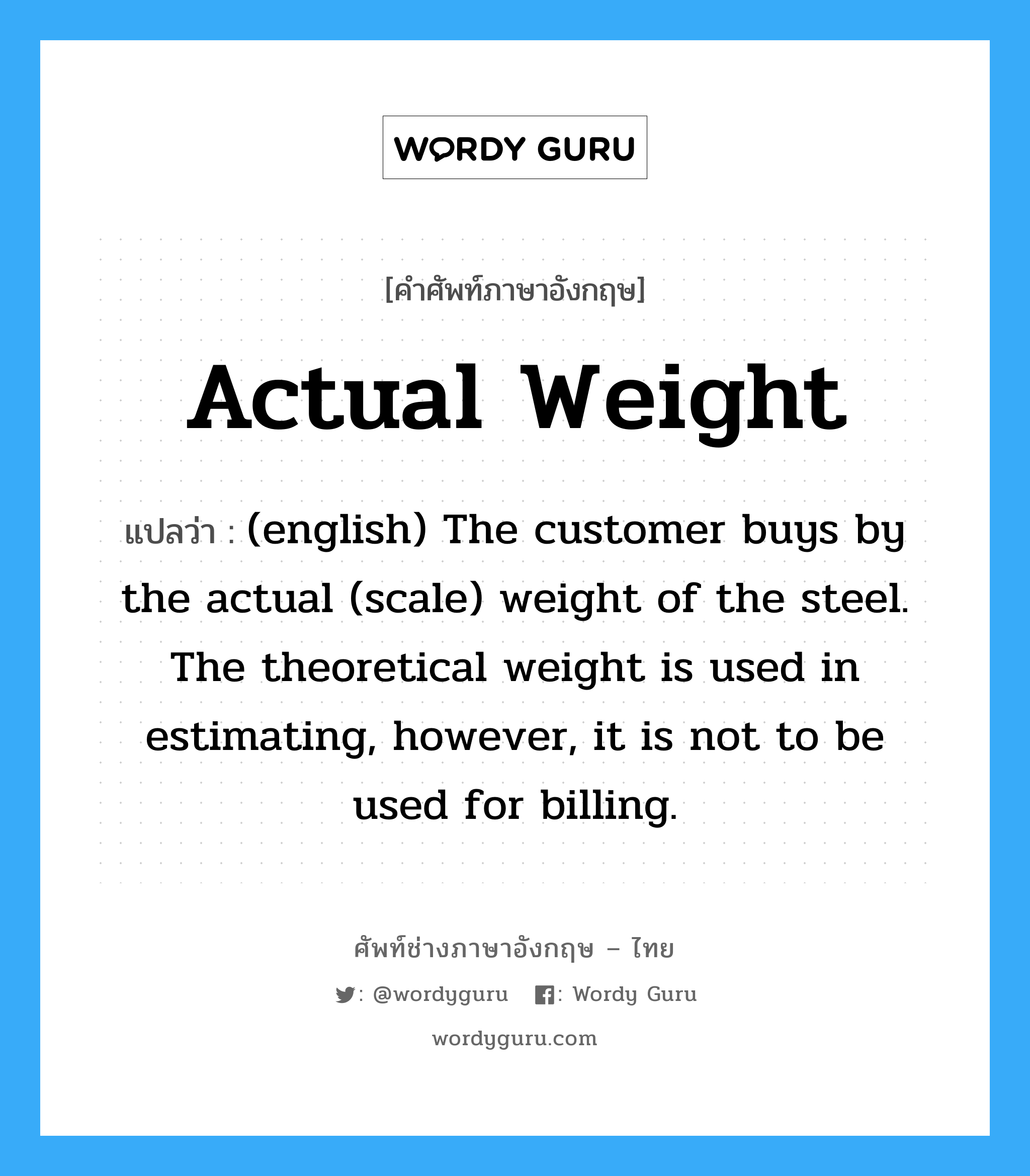 Actual Weight แปลว่า?, คำศัพท์ช่างภาษาอังกฤษ - ไทย Actual Weight คำศัพท์ภาษาอังกฤษ Actual Weight แปลว่า (english) The customer buys by the actual (scale) weight of the steel. The theoretical weight is used in estimating, however, it is not to be used for billing.
